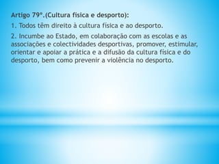 Artigo 79º.(Cultura física e desporto):
1. Todos têm direito à cultura física e ao desporto.
2. Incumbe ao Estado, em colaboração com as escolas e as
associações e colectividades desportivas, promover, estimular,
orientar e apoiar a prática e a difusão da cultura física e do
desporto, bem como prevenir a violência no desporto.
 