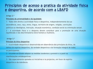 Princípios de acesso a pratica da atividade física
e desportiva, de acordo com a LBAFD
Artigo 2.º
Princípios da universalidade e da igualdade:
1 - Todos têm direito à actividade física e desportiva, independentemente da sua
ascendência, sexo, raça, etnia, língua, território de origem, religião, convicções
políticas ou ideológicas, instrução, situação económica, condição social ou orientação sexual.
2 - A actividade física e o desporto devem contribuir para a promoção de uma situação
equilibrada e não discriminatória entre homens e mulheres.
Artigo 3.º
Princípio da ética desportiva
1 - A actividade desportiva é desenvolvida em observância dos princípios da ética, da
defesa do espírito desportivo, da verdade desportiva e da formação integral de todos
os participantes.
2 - Incumbe ao Estado adoptar as medidas tendentes a prevenir e a punir as
manifestações antidesportivas.
3 - São especialmente apoiados as iniciativas e os projectos, em favor do espírito
desportivo e da tolerância.
 