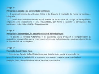 Artigo 4.º
Princípios da coesão e da continuidade territorial:
1 - O desenvolvimento da actividade física e do desporto é realizado de forma harmoniosa e
integrada.
2 - O princípio da continuidade territorial assenta na necessidade de corrigir os desequilíbrios
originados pelo afastamento e pela insularidade, por forma a garantir a participação dos
praticantes e dos clubes das Regiões Autónomas.
Artigo 5.º
Princípios da coordenação, da descentralização e da colaboração:
1 - O Estado, as Regiões Autónomas e as autarquias locais articulam e compatibilizam as
respectivas intervenções que se repercutem, directa ou indirectamente, no desenvolvimento da
actividade física e no desporto.
Artigo 6.º
Promoção da actividade física
1 - Incumbe ao Estado, às Regiões Autónomas e às autarquias locais, a promoção e a
generalização da actividade física, enquanto instrumento essencial para a melhoria da
condição física, da qualidade de vida e da saúde dos cidadãos.
 