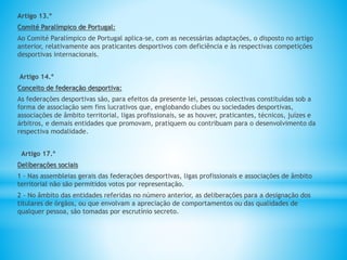 Artigo 13.º
Comité Paralímpico de Portugal:
Ao Comité Paralímpico de Portugal aplica-se, com as necessárias adaptações, o disposto no artigo
anterior, relativamente aos praticantes desportivos com deficiência e às respectivas competições
desportivas internacionais.
Artigo 14.º
Conceito de federação desportiva:
As federações desportivas são, para efeitos da presente lei, pessoas colectivas constituídas sob a
forma de associação sem fins lucrativos que, englobando clubes ou sociedades desportivas,
associações de âmbito territorial, ligas profissionais, se as houver, praticantes, técnicos, juízes e
árbitros, e demais entidades que promovam, pratiquem ou contribuam para o desenvolvimento da
respectiva modalidade.
Artigo 17.º
Deliberações sociais
1 - Nas assembleias gerais das federações desportivas, ligas profissionais e associações de âmbito
territorial não são permitidos votos por representação.
2 - No âmbito das entidades referidas no número anterior, as deliberações para a designação dos
titulares de órgãos, ou que envolvam a apreciação de comportamentos ou das qualidades de
qualquer pessoa, são tomadas por escrutínio secreto.
 