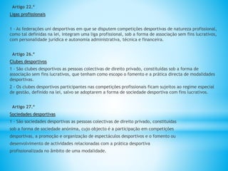 Artigo 22.º
Ligas profissionais
1 - As federações uni desportivas em que se disputem competições desportivas de natureza profissional,
como tal definidas na lei, integram uma liga profissional, sob a forma de associação sem fins lucrativos,
com personalidade jurídica e autonomia administrativa, técnica e financeira.
Artigo 26.º
Clubes desportivos
1 - São clubes desportivos as pessoas colectivas de direito privado, constituídas sob a forma de
associação sem fins lucrativos, que tenham como escopo o fomento e a prática directa de modalidades
desportivas.
2 - Os clubes desportivos participantes nas competições profissionais ficam sujeitos ao regime especial
de gestão, definido na lei, salvo se adoptarem a forma de sociedade desportiva com fins lucrativos.
Artigo 27.º
Sociedades desportivas
1 - São sociedades desportivas as pessoas colectivas de direito privado, constituídas
sob a forma de sociedade anónima, cujo objecto é a participação em competições
desportivas, a promoção e organização de espectáculos desportivos e o fomento ou
desenvolvimento de actividades relacionadas com a prática desportiva
profissionalizada no âmbito de uma modalidade.
 