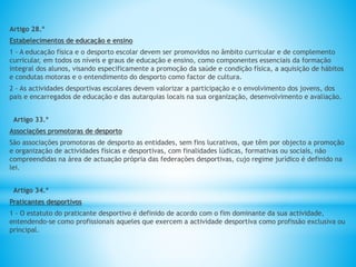 Artigo 28.º
Estabelecimentos de educação e ensino
1 - A educação física e o desporto escolar devem ser promovidos no âmbito curricular e de complemento
curricular, em todos os níveis e graus de educação e ensino, como componentes essenciais da formação
integral dos alunos, visando especificamente a promoção da saúde e condição física, a aquisição de hábitos
e condutas motoras e o entendimento do desporto como factor de cultura.
2 - As actividades desportivas escolares devem valorizar a participação e o envolvimento dos jovens, dos
pais e encarregados de educação e das autarquias locais na sua organização, desenvolvimento e avaliação.
Artigo 33.º
Associações promotoras de desporto
São associações promotoras de desporto as entidades, sem fins lucrativos, que têm por objecto a promoção
e organização de actividades físicas e desportivas, com finalidades lúdicas, formativas ou sociais, não
compreendidas na área de actuação própria das federações desportivas, cujo regime jurídico é definido na
lei.
Artigo 34.º
Praticantes desportivos
1 - O estatuto do praticante desportivo é definido de acordo com o fim dominante da sua actividade,
entendendo-se como profissionais aqueles que exercem a actividade desportiva como profissão exclusiva ou
principal.
 