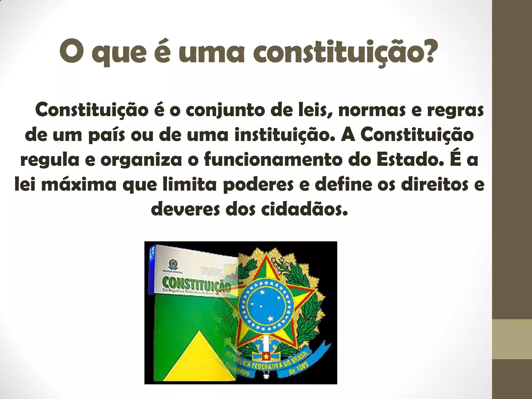 O que é uma constituição?
Constituição é o conjunto de leis, normas e regras
de um país ou de uma instituição. A Constituição
regula e organiza o funcionamento do Estado. É a
lei máxima que limita poderes e define os direitos e
deveres dos cidadãos.
 