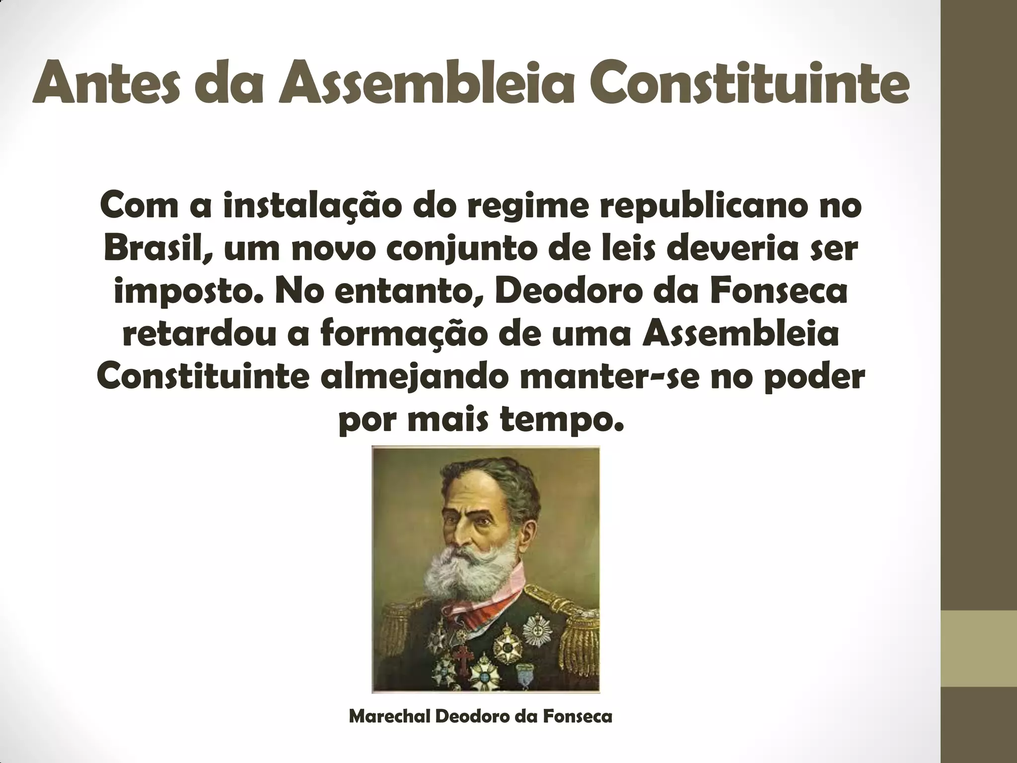 Antes da Assembleia Constituinte
Com a instalação do regime republicano no
Brasil, um novo conjunto de leis deveria ser
imposto. No entanto, Deodoro da Fonseca
retardou a formação de uma Assembleia
Constituinte almejando manter-se no poder
por mais tempo.
Marechal Deodoro da Fonseca
 