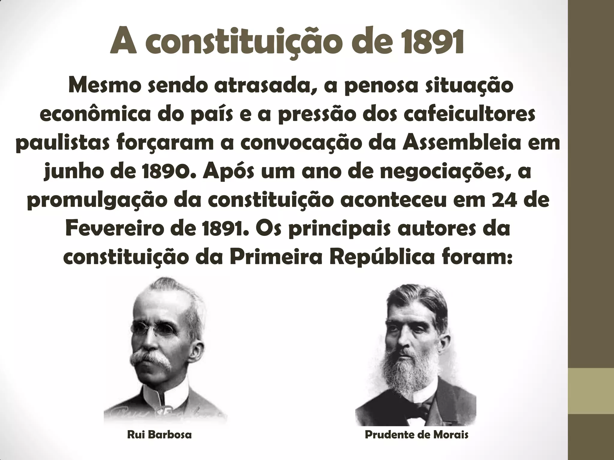 A constituição de 1891
Mesmo sendo atrasada, a penosa situação
econômica do país e a pressão dos cafeicultores
paulistas forçaram a convocação da Assembleia em
junho de 1890. Após um ano de negociações, a
promulgação da constituição aconteceu em 24 de
Fevereiro de 1891. Os principais autores da
constituição da Primeira República foram:
Rui Barbosa Prudente de Morais
 