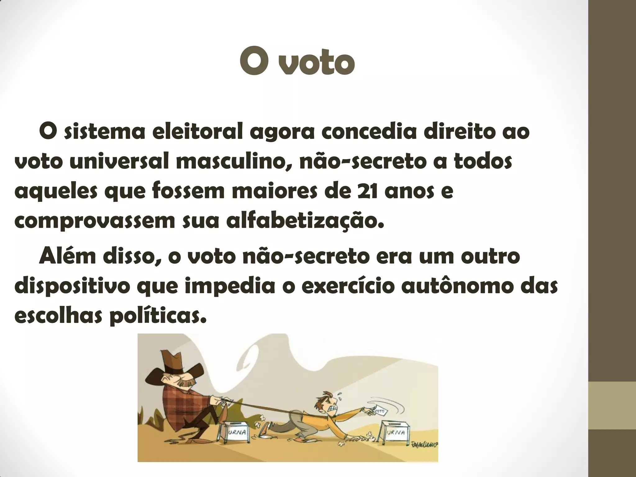 O voto
O sistema eleitoral agora concedia direito ao
voto universal masculino, não-secreto a todos
aqueles que fossem maiores de 21 anos e
comprovassem sua alfabetização.
Além disso, o voto não-secreto era um outro
dispositivo que impedia o exercício autônomo das
escolhas políticas.
 
