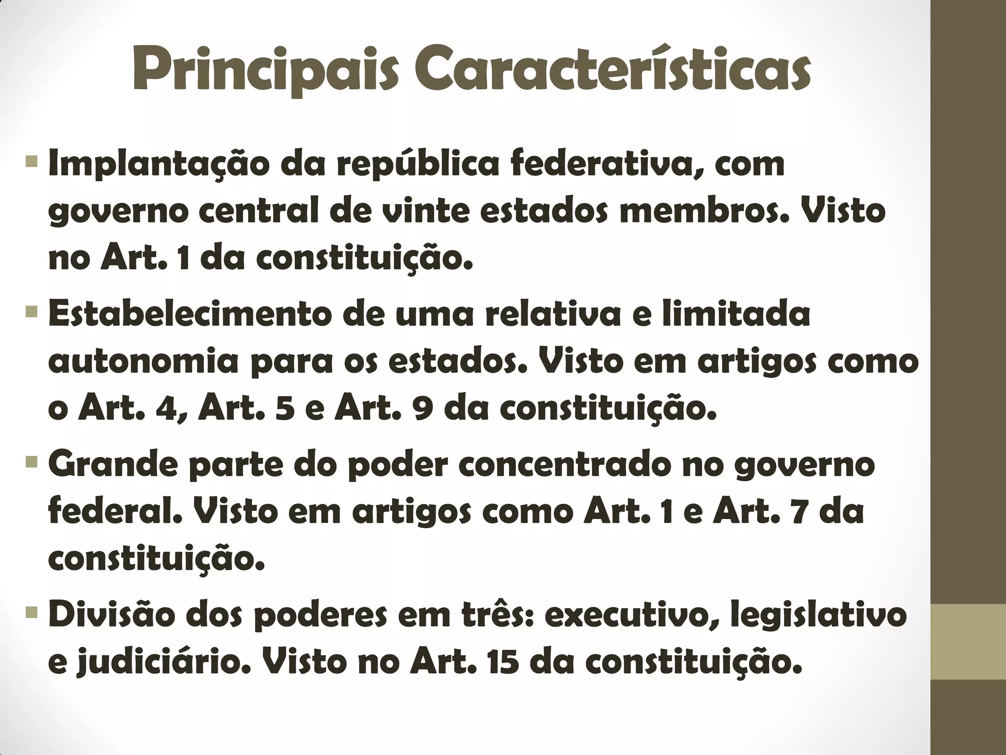 Principais Características
 Implantação da república federativa, com
governo central de vinte estados membros. Visto
no Art. 1 da constituição.
 Estabelecimento de uma relativa e limitada
autonomia para os estados. Visto em artigos como
o Art. 4, Art. 5 e Art. 9 da constituição.
 Grande parte do poder concentrado no governo
federal. Visto em artigos como Art. 1 e Art. 7 da
constituição.
 Divisão dos poderes em três: executivo, legislativo
e judiciário. Visto no Art. 15 da constituição.
 