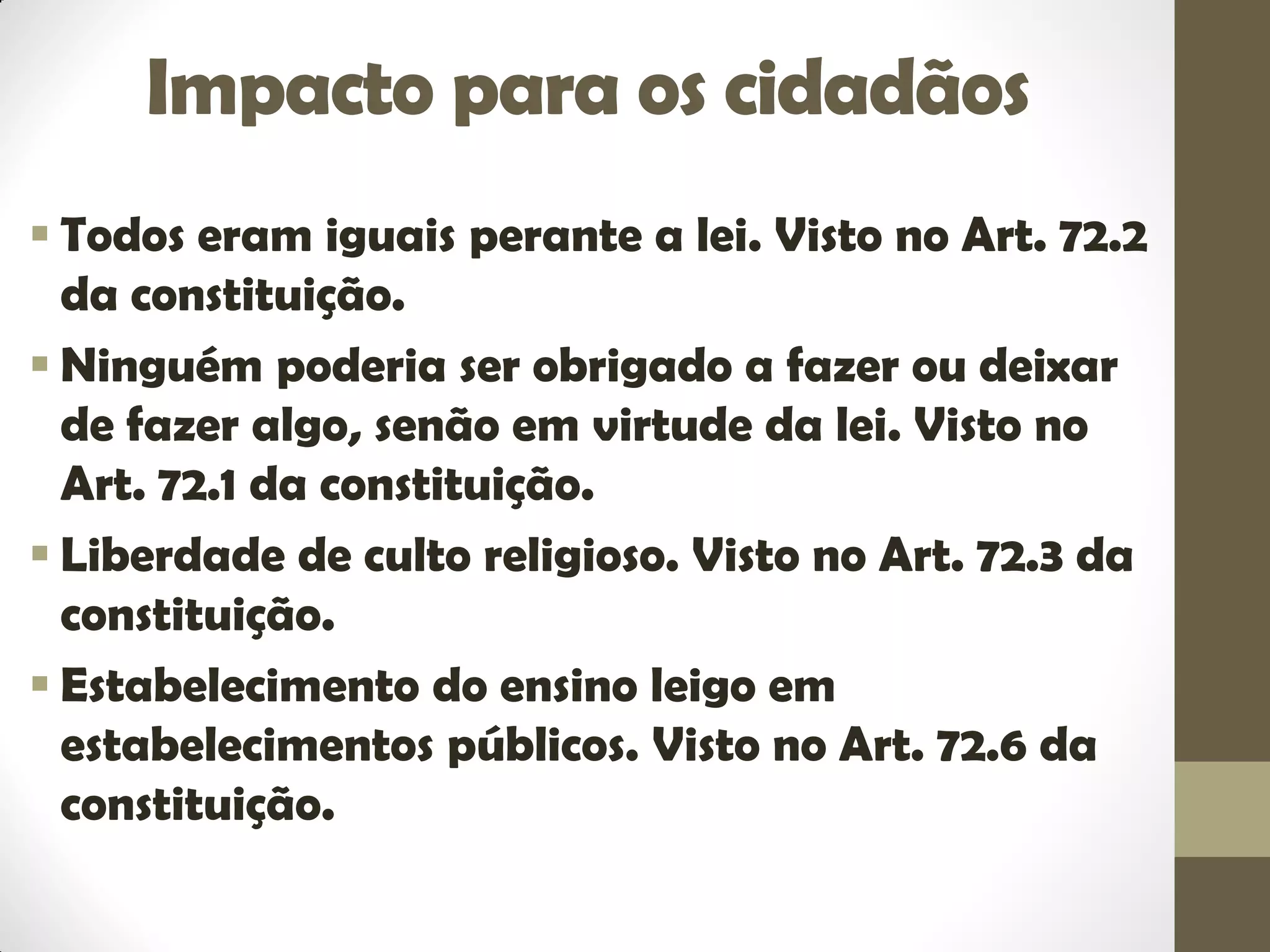 Impacto para os cidadãos
 Todos eram iguais perante a lei. Visto no Art. 72.2
da constituição.
 Ninguém poderia ser obrigado a fazer ou deixar
de fazer algo, senão em virtude da lei. Visto no
Art. 72.1 da constituição.
 Liberdade de culto religioso. Visto no Art. 72.3 da
constituição.
 Estabelecimento do ensino leigo em
estabelecimentos públicos. Visto no Art. 72.6 da
constituição.
 
