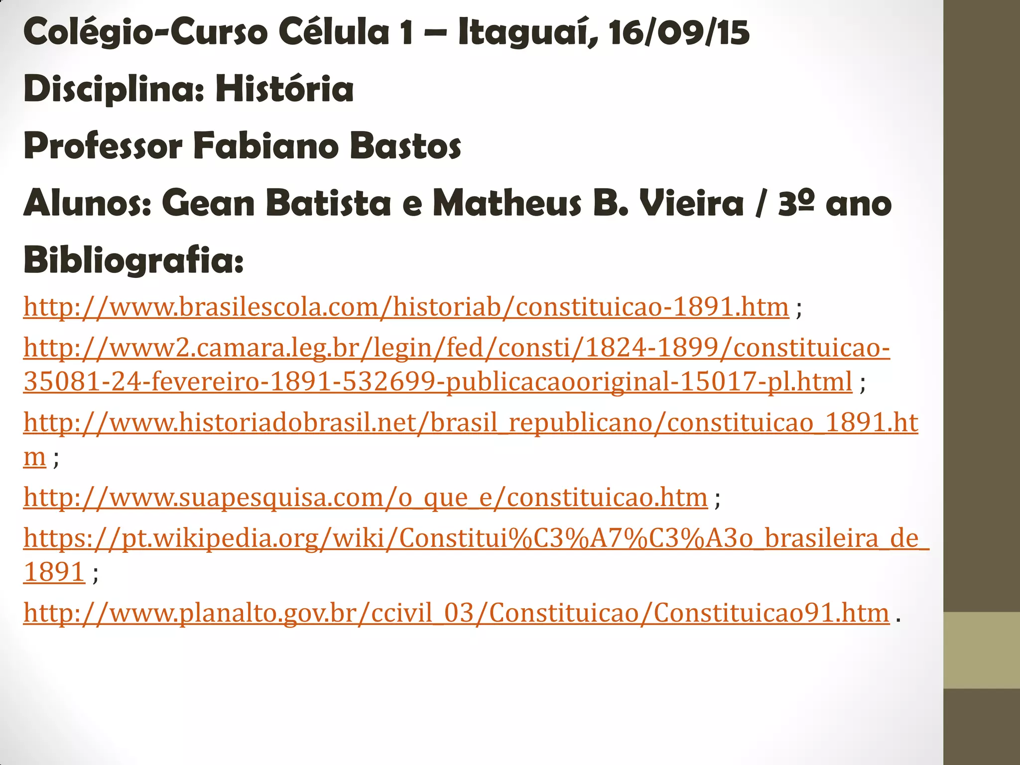 Colégio-Curso Célula 1 – Itaguaí, 16/09/15
Disciplina: História
Professor Fabiano Bastos
Alunos: Gean Batista e Matheus B. Vieira / 3º ano
Bibliografia:
http://www.brasilescola.com/historiab/constituicao-1891.htm ;
http://www2.camara.leg.br/legin/fed/consti/1824-1899/constituicao-
35081-24-fevereiro-1891-532699-publicacaooriginal-15017-pl.html ;
http://www.historiadobrasil.net/brasil_republicano/constituicao_1891.ht
m ;
http://www.suapesquisa.com/o_que_e/constituicao.htm ;
https://pt.wikipedia.org/wiki/Constitui%C3%A7%C3%A3o_brasileira_de_
1891 ;
http://www.planalto.gov.br/ccivil_03/Constituicao/Constituicao91.htm .
 
