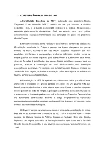 2. CONSTITUIÇÃO BRASILEIRA DE 1937

        A Constituição Brasileira de 1937, outorgada pelo presidente Getúlio
Vargas em 10 de Novembro de1937, mesmo dia em que implanta a ditadura
do Estado Novo, é a quarta Constituição do Brasil e a terceira da república de
conteúdo pretensamente democrático. Será, no entanto, uma carta política
eminentemente outorgada mantenedora das condições de poder do presidente
Getúlio Vargas.

        É também conhecida como Polaca por dois motivos: por ter sido baseada na
Constituição autoritária da Polônia e porque, na época, chegavam em grande
número ao Brasil, fixando-se em São Paulo, buscando refugiar-se das más
condições econômicas e perseguições, mulheres polonesas, muitas vezes de
origem judaica, das quais algumas, para sobreviverem e sustentarem seus filhos,
viram-se forçadas à prostituição, por causa dessas prostitutas polacas, para os
paulistas, apelidar a constituição de 1937 de Polaca tinha uma conotação
especialmente pejorativa. Foi redigida pelo jurista Francisco Campos, ministro da
Justiça do novo regime, e obteve a aprovação prévia de Vargas e do ministro da
Guerra, general Eurico Gaspar Dutra.

        A Constituição de 1937 foi a primeira republicana autoritária que o Brasil teve,
atendendo a interesses de grupos políticos desejosos de um governo forte que
beneficiasse os dominantes e mais alguns, que consolidasse o domínio daqueles
que se punham ao lado de Vargas. A principal característica dessa constituição era
a enorme concentração de poderes nas mãos do chefe do Executivo. Seu conteúdo
era    fortemente   centralizador,   ficando   a   cargo   do presidente da República a
nomeação das autoridades estaduais, os interventores. A esses, por sua vez, cabia
nomear as autoridades municipais.

        O Governo Vargas caracterizou-se desde o início pela centralização do poder.
Mas ela foi ao extremo com a ditadura de 1937-1945, o Estado Novo — nome
copiado da ditadura fascista de António Salazar em Portugal. Com ela, Getúlio
implantou um regime autoritário de inspiração fascista que durou até o fim da II
Grande Guerra. E consolidou o seu governo, que começara, "provisoriamente", em
1930.
 