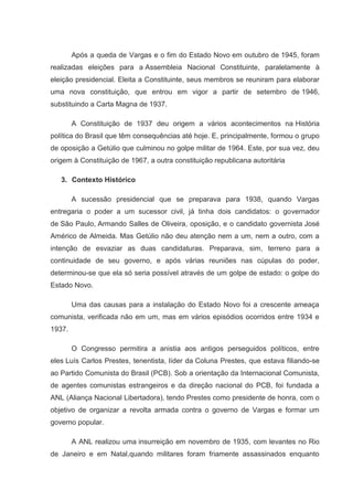 Após a queda de Vargas e o fim do Estado Novo em outubro de 1945, foram
realizadas eleições para a Assembleia Nacional Constituinte, paralelamente à
eleição presidencial. Eleita a Constituinte, seus membros se reuniram para elaborar
uma nova constituição, que entrou em vigor a partir de setembro de 1946,
substituindo a Carta Magna de 1937.

        A Constituição de 1937 deu origem a vários acontecimentos na História
política do Brasil que têm consequências até hoje. E, principalmente, formou o grupo
de oposição a Getúlio que culminou no golpe militar de 1964. Este, por sua vez, deu
origem à Constituição de 1967, a outra constituição republicana autoritária

   3. Contexto Histórico

        A sucessão presidencial que se preparava para 1938, quando Vargas
entregaria o poder a um sucessor civil, já tinha dois candidatos: o governador
de São Paulo, Armando Salles de Oliveira, oposição, e o candidato governista José
Américo de Almeida. Mas Getúlio não deu atenção nem a um, nem a outro, com a
intenção de esvaziar as duas candidaturas. Preparava, sim, terreno para a
continuidade de seu governo, e após várias reuniões nas cúpulas do poder,
determinou-se que ela só seria possível através de um golpe de estado: o golpe do
Estado Novo.

        Uma das causas para a instalação do Estado Novo foi a crescente ameaça
comunista, verificada não em um, mas em vários episódios ocorridos entre 1934 e
1937.

        O Congresso permitira a anistia aos antigos perseguidos políticos, entre
eles Luís Carlos Prestes, tenentista, líder da Coluna Prestes, que estava filiando-se
ao Partido Comunista do Brasil (PCB). Sob a orientação da Internacional Comunista,
de agentes comunistas estrangeiros e da direção nacional do PCB, foi fundada a
ANL (Aliança Nacional Libertadora), tendo Prestes como presidente de honra, com o
objetivo de organizar a revolta armada contra o governo de Vargas e formar um
governo popular.

        A ANL realizou uma insurreição em novembro de 1935, com levantes no Rio
de Janeiro e em Natal,quando militares foram friamente assassinados enquanto
 