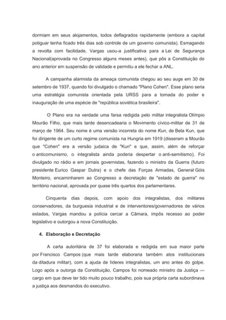 dormiam em seus alojamentos, todos deflagrados rapidamente (embora a capital
potiguar tenha ficado três dias sob controle de um governo comunista). Esmagando
a revolta com facilidade, Vargas usou-a justificativa para a Lei de Segurança
Nacional(aprovada no Congresso alguns meses antes), que pôs a Constituição do
ano anterior em suspensão de validade e permitiu a ele fechar a ANL.

      A campanha alarmista da ameaça comunista chegou ao seu auge em 30 de
setembro de 1937, quando foi divulgado o chamado "Plano Cohen". Esse plano seria
uma estratégia comunista orientada pela URSS para a tomada do poder e
inauguração de uma espécie de "república soviética brasileira".

       O Plano era na verdade uma farsa redigida pelo militar integralista Olímpio
Mourão Filho, que mais tarde desencadearia o Movimento cívico-militar de 31 de
março de 1964. Seu nome é uma versão incorreta do nome Kun, de Bela Kun, que
foi dirigente de um curto regime comunista na Hungria em 1919 (disseram a Mourão
que "Cohen" era a versão judaica de "Kun" e que, assim, além de reforçar
o anticomunismo, o integralista ainda poderia despertar o anti-semitismo). Foi
divulgado no rádio e em jornais governistas, fazendo o ministro da Guerra (futuro
presidente Eurico Gaspar Dutra) e o chefe das Forças Armadas, General Góis
Monteiro, encaminharem ao Congresso a decretação de "estado de guerra" no
território nacional, aprovada por quase três quartos dos parlamentares.

      Cinquenta    dias   depois,   com   apoio   dos   integralistas,   dos   militares
conservadores, da burguesia industrial e de interventores/governadores de vários
estados, Vargas mandou a polícia cercar a Câmara, impôs recesso ao poder
legislativo e outorgou a nova Constituição.

   4. Elaboração e Decretação

       A carta autoritária de 37 foi elaborada e redigida em sua maior parte
por Francisco Campos (que mais tarde elaboraria também atos institucionais
da ditadura militar), com a ajuda de líderes integralistas, um ano antes do golpe.
Logo após a outorga da Constituição, Campos foi nomeado ministro da Justiça —
cargo em que deve ter tido muito pouco trabalho, pois sua própria carta subordinava
a justiça aos desmandos do executivo.
 