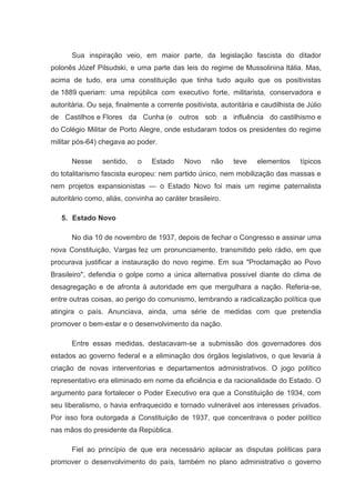 Sua inspiração veio, em maior parte, da legislação fascista do ditador
polonês Józef Pilsudski, e uma parte das leis do regime de Mussolinina Itália. Mas,
acima de tudo, era uma constituição que tinha tudo aquilo que os positivistas
de 1889 queriam: uma república com executivo forte, militarista, conservadora e
autoritária. Ou seja, finalmente a corrente positivista, autoritária e caudilhista de Júlio
de Castilhos e Flores da Cunha (e outros sob a influência do castilhismo e
do Colégio Militar de Porto Alegre, onde estudaram todos os presidentes do regime
militar pós-64) chegava ao poder.

       Nesse     sentido,    o   Estado     Novo     não     teve    elementos     típicos
do totalitarismo fascista europeu: nem partido único, nem mobilização das massas e
nem projetos expansionistas — o Estado Novo foi mais um regime paternalista
autoritário como, aliás, convinha ao caráter brasileiro.

   5. Estado Novo

       No dia 10 de novembro de 1937, depois de fechar o Congresso e assinar uma
nova Constituição, Vargas fez um pronunciamento, transmitido pelo rádio, em que
procurava justificar a instauração do novo regime. Em sua "Proclamação ao Povo
Brasileiro", defendia o golpe como a única alternativa possível diante do clima de
desagregação e de afronta à autoridade em que mergulhara a nação. Referia-se,
entre outras coisas, ao perigo do comunismo, lembrando a radicalização política que
atingira o país. Anunciava, ainda, uma série de medidas com que pretendia
promover o bem-estar e o desenvolvimento da nação.

       Entre essas medidas, destacavam-se a submissão dos governadores dos
estados ao governo federal e a eliminação dos órgãos legislativos, o que levaria à
criação de novas interventorias e departamentos administrativos. O jogo político
representativo era eliminado em nome da eficiência e da racionalidade do Estado. O
argumento para fortalecer o Poder Executivo era que a Constituição de 1934, com
seu liberalismo, o havia enfraquecido e tornado vulnerável aos interesses privados.
Por isso fora outorgada a Constituição de 1937, que concentrava o poder político
nas mãos do presidente da República.

       Fiel ao princípio de que era necessário aplacar as disputas políticas para
promover o desenvolvimento do país, também no plano administrativo o governo
 