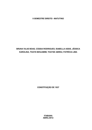 II SEMESTRE DIREITO - MATUTINO




BRUNA VILAS BOAS, CÁSSIA RODRIGUES, ISABELLA ASSIS, JÉSSICA
  KAROLINA, THAYS BENJAMIM, THAYSE ABREU, PATRÍCIA LIMA




                   CONSTITUIÇÃO DE 1937




                          ITABUNA
                         ABRIL/2012
 