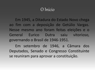 O Inicio
Em 1945, a Ditadura do Estado Novo chega
ao fim com a deposição de Getúlio Vargas.
Nesse mesmo ano foram feitas eleições e o
General Eurico Dutra saiu vitorioso,
governando o Brasil de 1946-1951.
Em setembro de 1946, a Câmara dos
Deputados, Senado e Congresso Constituinte
se reuniram para aprovar a constituição.
 