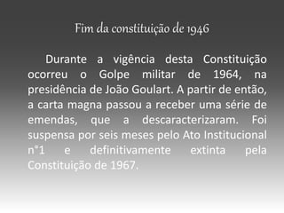 Fim da constituição de 1946
Durante a vigência desta Constituição
ocorreu o Golpe militar de 1964, na
presidência de João Goulart. A partir de então,
a carta magna passou a receber uma série de
emendas, que a descaracterizaram. Foi
suspensa por seis meses pelo Ato Institucional
n°1 e definitivamente extinta pela
Constituição de 1967.
 