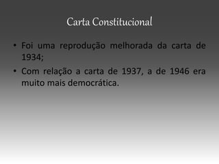 Carta Constitucional
• Foi uma reprodução melhorada da carta de
1934;
• Com relação a carta de 1937, a de 1946 era
muito mais democrática.
 