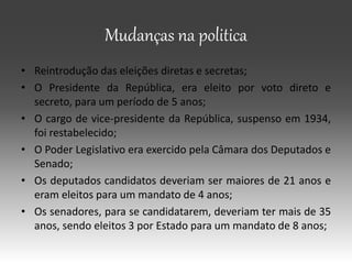 Mudanças na politica
• Reintrodução das eleições diretas e secretas;
• O Presidente da República, era eleito por voto direto e
secreto, para um período de 5 anos;
• O cargo de vice-presidente da República, suspenso em 1934,
foi restabelecido;
• O Poder Legislativo era exercido pela Câmara dos Deputados e
Senado;
• Os deputados candidatos deveriam ser maiores de 21 anos e
eram eleitos para um mandato de 4 anos;
• Os senadores, para se candidatarem, deveriam ter mais de 35
anos, sendo eleitos 3 por Estado para um mandato de 8 anos;
 