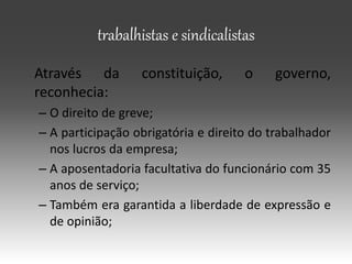 trabalhistas e sindicalistas
Através da constituição, o governo,
reconhecia:
– O direito de greve;
– A participação obrigatória e direito do trabalhador
nos lucros da empresa;
– A aposentadoria facultativa do funcionário com 35
anos de serviço;
– Também era garantida a liberdade de expressão e
de opinião;
 