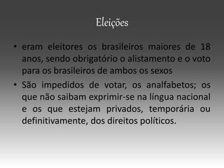 Eleições
• eram eleitores os brasileiros maiores de 18
anos, sendo obrigatório o alistamento e o voto
para os brasileiros de ambos os sexos
• São impedidos de votar, os analfabetos; os
que não saibam exprimir-se na língua nacional
e os que estejam privados, temporária ou
definitivamente, dos direitos políticos.
 