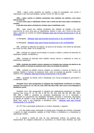 XXVIII - seguro contra acidentes de trabalho, a cargo do empregador, sem excluir a
indenização a que este está obrigado, quando incorrer em dolo ou culpa;
XXIX - ação, quanto a créditos resultantes das relações de trabalho, com prazo
prescricional de:
a) cinco anos para o trabalhador urbano, até o limite de dois anos após a extinção do
contrato;
b) até dois anos após a extinção do contrato, para o trabalhador rural;
XXIX - ação, quanto aos créditos resultantes das relações de trabalho, com prazo
prescricional de cinco anos para os trabalhadores urbanos e rurais, até o limite de dois anos
após a extinção do contrato de trabalho;(Redação dada pela Emenda Constitucional nº 28, de
25/05/2000)
a) (Revogada). (Redação dada pela Emenda Constitucional nº 28, de 25/05/2000)
b) (Revogada). (Redação dada pela Emenda Constitucional nº 28, de 25/05/2000)
XXX - proibição de diferença de salários, de exercício de funções e de critério de admissão
por motivo de sexo, idade, cor ou estado civil;
XXXI - proibição de qualquer discriminação no tocante a salário e critérios de admissão do
trabalhador portador de deficiência;
XXXII - proibição de distinção entre trabalho manual, técnico e intelectual ou entre os
profissionais respectivos;
XXXIII - proibição de trabalho noturno, perigoso ou insalubre aos menores de dezoito e de
qualquer trabalho a menores de quatorze anos, salvo na condição de aprendiz;
XXXIII - proibição de trabalho noturno, perigoso ou insalubre a menores de dezoito e de
qualquer trabalho a menores de dezesseis anos, salvo na condição de aprendiz, a partir de
quatorze anos; (Redação dada pela Emenda Constitucional nº 20, de 1998)
XXXIV - igualdade de direitos entre o trabalhador com vínculo empregatício permanente e
o trabalhador avulso
Parágrafo único. São assegurados à categoria dos trabalhadores domésticos os direitos
previstos nos incisos IV, VI, VIII, XV, XVII, XVIII, XIX, XXI e XXIV, bem como a sua integração à
previdência social.
Parágrafo único. São assegurados à categoria dos trabalhadores domésticos os direitos
previstos nos incisos IV, VI, VII, VIII, X, XIII, XV, XVI, XVII, XVIII, XIX, XXI, XXII, XXIV, XXVI,
XXX, XXXI e XXXIII e, atendidas as condições estabelecidas em lei e observada a
simplificação do cumprimento das obrigações tributárias, principais e acessórias, decorrentes
da relação de trabalho e suas peculiaridades, os previstos nos incisos I, II, III, IX, XII, XXV e
XXVIII, bem como a sua integração à previdência social. (Redação dada pela Emenda
Constitucional nº 72, de 2013)
Art. 8º É livre a associação profissional ou sindical, observado o seguinte:
I - a lei não poderá exigir autorização do Estado para a fundação de sindicato, ressalvado
o registro no órgão competente, vedadas ao Poder Público a interferência e a intervenção na
organização sindical;
II - é vedada a criação de mais de uma organização sindical, em qualquer grau,
representativa de categoria profissional ou econômica, na mesma base territorial, que será
 