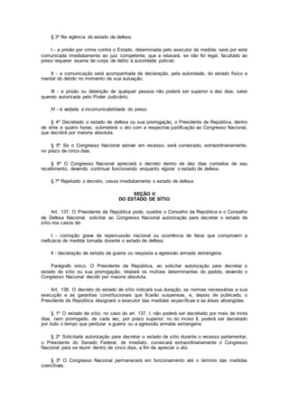 § 3º Na vigência do estado de defesa:
I - a prisão por crime contra o Estado, determinada pelo executor da medida, será por este
comunicada imediatamente ao juiz competente, que a relaxará, se não for legal, facultado ao
preso requerer exame de corpo de delito à autoridade policial;
II - a comunicação será acompanhada de declaração, pela autoridade, do estado físico e
mental do detido no momento de sua autuação;
III - a prisão ou detenção de qualquer pessoa não poderá ser superior a dez dias, salvo
quando autorizada pelo Poder Judiciário;
IV - é vedada a incomunicabilidade do preso.
§ 4º Decretado o estado de defesa ou sua prorrogação, o Presidente da República, dentro
de vinte e quatro horas, submeterá o ato com a respectiva justificação ao Congresso Nacional,
que decidirá por maioria absoluta.
§ 5º Se o Congresso Nacional estiver em recesso, será convocado, extraordinariamente,
no prazo de cinco dias.
§ 6º O Congresso Nacional apreciará o decreto dentro de dez dias contados de seu
recebimento, devendo continuar funcionando enquanto vigorar o estado de defesa.
§ 7º Rejeitado o decreto, cessa imediatamente o estado de defesa.
SEÇÃO II
DO ESTADO DE SÍTIO
Art. 137. O Presidente da República pode, ouvidos o Conselho da República e o Conselho
de Defesa Nacional, solicitar ao Congresso Nacional autorização para decretar o estado de
sítio nos casos de:
I - comoção grave de repercussão nacional ou ocorrência de fatos que comprovem a
ineficácia de medida tomada durante o estado de defesa;
II - declaração de estado de guerra ou resposta a agressão armada estrangeira.
Parágrafo único. O Presidente da República, ao solicitar autorização para decretar o
estado de sítio ou sua prorrogação, relatará os motivos determinantes do pedido, devendo o
Congresso Nacional decidir por maioria absoluta.
Art. 138. O decreto do estado de sítio indicará sua duração, as normas necessárias a sua
execução e as garantias constitucionais que ficarão suspensas, e, depois de publicado, o
Presidente da República designará o executor das medidas específicas e as áreas abrangidas.
§ 1º O estado de sítio, no caso do art. 137, I, não poderá ser decretado por mais de trinta
dias, nem prorrogado, de cada vez, por prazo superior; no do inciso II, poderá ser decretado
por todo o tempo que perdurar a guerra ou a agressão armada estrangeira.
§ 2º Solicitada autorização para decretar o estado de sítio durante o recesso parlamentar,
o Presidente do Senado Federal, de imediato, convocará extraordinariamente o Congresso
Nacional para se reunir dentro de cinco dias, a fim de apreciar o ato.
§ 3º O Congresso Nacional permanecerá em funcionamento até o término das medidas
coercitivas.
 
