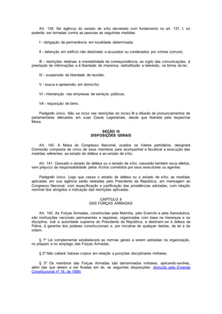 Art. 139. Na vigência do estado de sítio decretado com fundamento no art. 137, I, só
poderão ser tomadas contra as pessoas as seguintes medidas:
I - obrigação de permanência em localidade determinada;
II - detenção em edifício não destinado a acusados ou condenados por crimes comuns;
III - restrições relativas à inviolabilidade da correspondência, ao sigilo das comunicações, à
prestação de informações e à liberdade de imprensa, radiodifusão e televisão, na forma da lei;
IV - suspensão da liberdade de reunião;
V - busca e apreensão em domicílio;
VI - intervenção nas empresas de serviços públicos;
VII - requisição de bens.
Parágrafo único. Não se inclui nas restrições do inciso III a difusão de pronunciamentos de
parlamentares efetuados em suas Casas Legislativas, desde que liberada pela respectiva
Mesa.
SEÇÃO III
DISPOSIÇÕES GERAIS
Art. 140. A Mesa do Congresso Nacional, ouvidos os líderes partidários, designará
Comissão composta de cinco de seus membros para acompanhar e fiscalizar a execução das
medidas referentes ao estado de defesa e ao estado de sítio.
Art. 141. Cessado o estado de defesa ou o estado de sítio, cessarão também seus efeitos,
sem prejuízo da responsabilidade pelos ilícitos cometidos por seus executores ou agentes.
Parágrafo único. Logo que cesse o estado de defesa ou o estado de sítio, as medidas
aplicadas em sua vigência serão relatadas pelo Presidente da República, em mensagem ao
Congresso Nacional, com especificação e justificação das providências adotadas, com relação
nominal dos atingidos e indicação das restrições aplicadas.
CAPÍTULO II
DAS FORÇAS ARMADAS
Art. 142. As Forças Armadas, constituídas pela Marinha, pelo Exército e pela Aeronáutica,
são instituições nacionais permanentes e regulares, organizadas com base na hierarquia e na
disciplina, sob a autoridade suprema do Presidente da República, e destinam-se à defesa da
Pátria, à garantia dos poderes constitucionais e, por iniciativa de qualquer destes, da lei e da
ordem.
§ 1º Lei complementar estabelecerá as normas gerais a serem adotadas na organização,
no preparo e no emprego das Forças Armadas.
§ 2º Não caberá habeas corpus em relação a punições disciplinares militares.
§ 3º Os membros das Forças Armadas são denominados militares, aplicando-se-lhes,
além das que vierem a ser fixadas em lei, as seguintes disposições: (Incluído pela Emenda
Constitucional nº 18, de 1998)
 