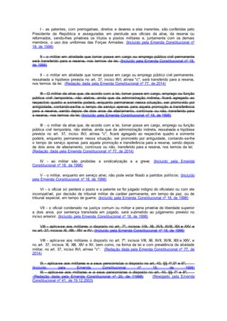 I - as patentes, com prerrogativas, direitos e deveres a elas inerentes, são conferidas pelo
Presidente da República e asseguradas em plenitude aos oficiais da ativa, da reserva ou
reformados, sendo-lhes privativos os títulos e postos militares e, juntamente com os demais
membros, o uso dos uniformes das Forças Armadas; (Incluído pela Emenda Constitucional nº
18, de 1998)
II - o militar em atividade que tomar posse em cargo ou emprego público civil permanente
será transferido para a reserva, nos termos da lei; (Incluído pela Emenda Constitucional nº 18,
de 1998)
II - o militar em atividade que tomar posse em cargo ou emprego público civil permanente,
ressalvada a hipótese prevista no art. 37, inciso XVI, alínea "c", será transferido para a reserva,
nos termos da lei; (Redação dada pela Emenda Constitucional nº 77, de 2014)
III - O militar da ativa que, de acordo com a lei, tomar posse em cargo, emprego ou função
pública civil temporária, não eletiva, ainda que da administração indireta, ficará agregado ao
respectivo quadro e somente poderá, enquanto permanecer nessa situação, ser promovido por
antigüidade, contando-se-lhe o tempo de serviço apenas para aquela promoção e transferência
para a reserva, sendo depois de dois anos de afastamento, contínuos ou não, transferido para
a reserva, nos termos da lei; (Incluído pela Emenda Constitucional nº 18, de 1998)
III - o militar da ativa que, de acordo com a lei, tomar posse em cargo, emprego ou função
pública civil temporária, não eletiva, ainda que da administração indireta, ressalvada a hipótese
prevista no art. 37, inciso XVI, alínea "c", ficará agregado ao respectivo quadro e somente
poderá, enquanto permanecer nessa situação, ser promovido por antiguidade, contando-se-lhe
o tempo de serviço apenas para aquela promoção e transferência para a reserva, sendo depois
de dois anos de afastamento, contínuos ou não, transferido para a reserva, nos termos da lei;
(Redação dada pela Emenda Constitucional nº 77, de 2014)
IV - ao militar são proibidas a sindicalização e a greve; (Incluído pela Emenda
Constitucional nº 18, de 1998)
V - o militar, enquanto em serviço ativo, não pode estar filiado a partidos políticos; (Incluído
pela Emenda Constitucional nº 18, de 1998)
VI - o oficial só perderá o posto e a patente se for julgado indigno do oficialato ou com ele
incompatível, por decisão de tribunal militar de caráter permanente, em tempo de paz, ou de
tribunal especial, em tempo de guerra; (Incluído pela Emenda Constitucional nº 18, de 1998)
VII - o oficial condenado na justiça comum ou militar a pena privativa de liberdade superior
a dois anos, por sentença transitada em julgado, será submetido ao julgamento previsto no
inciso anterior; (Incluído pela Emenda Constitucional nº 18, de 1998)
VIII - aplica-se aos militares o disposto no art. 7º, incisos VIII, XII, XVII, XVIII, XIX e XXV e
no art. 37, incisos XI, XIII, XIV e XV; (Incluído pela Emenda Constitucional nº 18, de 1998)
VIII - aplica-se aos militares o disposto no art. 7º, incisos VIII, XII, XVII, XVIII, XIX e XXV, e
no art. 37, incisos XI, XIII, XIV e XV, bem como, na forma da lei e com prevalência da atividade
militar, no art. 37, inciso XVI, alínea "c"; (Redação dada pela Emenda Constitucional nº 77, de
2014)
IX - aplica-se aos militares e a seus pensionistas o disposto no art. 40, §§ 4º,5º e 6º;
(Incluído pela Emenda Constitucional nº 18, de 1998)
IX - aplica-se aos militares e a seus pensionistas o disposto no art. 40, §§ 7º e 8º;
(Redação dada pela Emenda Constitucional nº 20, de 11998) (Revogado pela Emenda
Constitucional nº 41, de 19.12.2003)
 