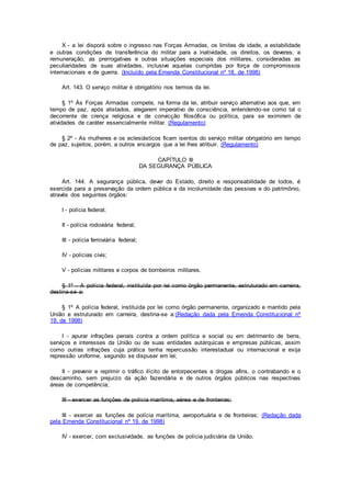 X - a lei disporá sobre o ingresso nas Forças Armadas, os limites de idade, a estabilidade
e outras condições de transferência do militar para a inatividade, os direitos, os deveres, a
remuneração, as prerrogativas e outras situações especiais dos militares, consideradas as
peculiaridades de suas atividades, inclusive aquelas cumpridas por força de compromissos
internacionais e de guerra. (Incluído pela Emenda Constitucional nº 18, de 1998)
Art. 143. O serviço militar é obrigatório nos termos da lei.
§ 1º Às Forças Armadas compete, na forma da lei, atribuir serviço alternativo aos que, em
tempo de paz, após alistados, alegarem imperativo de consciência, entendendo-se como tal o
decorrente de crença religiosa e de convicção filosófica ou política, para se eximirem de
atividades de caráter essencialmente militar. (Regulamento)
§ 2º - As mulheres e os eclesiásticos ficam isentos do serviço militar obrigatório em tempo
de paz, sujeitos, porém, a outros encargos que a lei lhes atribuir. (Regulamento)
CAPÍTULO III
DA SEGURANÇA PÚBLICA
Art. 144. A segurança pública, dever do Estado, direito e responsabilidade de todos, é
exercida para a preservação da ordem pública e da incolumidade das pessoas e do patrimônio,
através dos seguintes órgãos:
I - polícia federal;
II - polícia rodoviária federal;
III - polícia ferroviária federal;
IV - polícias civis;
V - polícias militares e corpos de bombeiros militares.
§ 1º - A polícia federal, instituída por lei como órgão permanente, estruturado em carreira,
destina-se a:
§ 1º A polícia federal, instituída por lei como órgão permanente, organizado e mantido pela
União e estruturado em carreira, destina-se a:(Redação dada pela Emenda Constitucional nº
19, de 1998)
I - apurar infrações penais contra a ordem política e social ou em detrimento de bens,
serviços e interesses da União ou de suas entidades autárquicas e empresas públicas, assim
como outras infrações cuja prática tenha repercussão interestadual ou internacional e exija
repressão uniforme, segundo se dispuser em lei;
II - prevenir e reprimir o tráfico ilícito de entorpecentes e drogas afins, o contrabando e o
descaminho, sem prejuízo da ação fazendária e de outros órgãos públicos nas respectivas
áreas de competência;
III - exercer as funções de polícia marítima, aérea e de fronteiras;
III - exercer as funções de polícia marítima, aeroportuária e de fronteiras; (Redação dada
pela Emenda Constitucional nº 19, de 1998)
IV - exercer, com exclusividade, as funções de polícia judiciária da União.
 