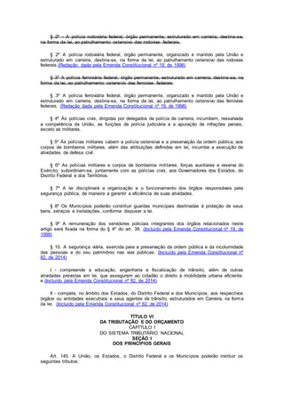 § 2º - A polícia rodoviária federal, órgão permanente, estruturado em carreira, destina-se,
na forma da lei, ao patrulhamento ostensivo das rodovias federais.
§ 2º A polícia rodoviária federal, órgão permanente, organizado e mantido pela União e
estruturado em carreira, destina-se, na forma da lei, ao patrulhamento ostensivo das rodovias
federais.(Redação dada pela Emenda Constitucional nº 19, de 1998)
§ 3º A polícia ferroviária federal, órgão permanente, estruturado em carreira, destina-se, na
forma da lei, ao patrulhamento ostensivo das ferrovias federais.
§ 3º A polícia ferroviária federal, órgão permanente, organizado e mantido pela União e
estruturado em carreira, destina-se, na forma da lei, ao patrulhamento ostensivo das ferrovias
federais. (Redação dada pela Emenda Constitucional nº 19, de 1998)
§ 4º Às polícias civis, dirigidas por delegados de polícia de carreira, incumbem, ressalvada
a competência da União, as funções de polícia judiciária e a apuração de infrações penais,
exceto as militares.
§ 5º Às polícias militares cabem a polícia ostensiva e a preservação da ordem pública; aos
corpos de bombeiros militares, além das atribuições definidas em lei, incumbe a execução de
atividades de defesa civil.
§ 6º As polícias militares e corpos de bombeiros militares, forças auxiliares e reserva do
Exército, subordinam-se, juntamente com as polícias civis, aos Governadores dos Estados, do
Distrito Federal e dos Territórios.
§ 7º A lei disciplinará a organização e o funcionamento dos órgãos responsáveis pela
segurança pública, de maneira a garantir a eficiência de suas atividades.
§ 8º Os Municípios poderão constituir guardas municipais destinadas à proteção de seus
bens, serviços e instalações, conforme dispuser a lei.
§ 9º A remuneração dos servidores policiais integrantes dos órgãos relacionados neste
artigo será fixada na forma do § 4º do art. 39. (Incluído pela Emenda Constitucional nº 19, de
1998)
§ 10. A segurança viária, exercida para a preservação da ordem pública e da incolumidade
das pessoas e do seu patrimônio nas vias públicas: (Incluído pela Emenda Constitucional nº
82, de 2014)
I - compreende a educação, engenharia e fiscalização de trânsito, além de outras
atividades previstas em lei, que assegurem ao cidadão o direito à mobilidade urbana eficiente;
e (Incluído pela Emenda Constitucional nº 82, de 2014)
II - compete, no âmbito dos Estados, do Distrito Federal e dos Municípios, aos respectivos
órgãos ou entidades executivos e seus agentes de trânsito, estruturados em Carreira, na forma
da lei. (Incluído pela Emenda Constitucional nº 82, de 2014)
TÍTULO VI
DA TRIBUTAÇÃO E DO ORÇAMENTO
CAPÍTULO I
DO SISTEMA TRIBUTÁRIO NACIONAL
SEÇÃO I
DOS PRINCÍPIOS GERAIS
Art. 145. A União, os Estados, o Distrito Federal e os Municípios poderão instituir os
seguintes tributos:
 