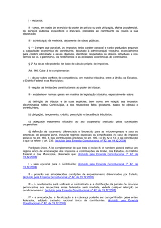 I - impostos;
II - taxas, em razão do exercício do poder de polícia ou pela utilização, efetiva ou potencial,
de serviços públicos específicos e divisíveis, prestados ao contribuinte ou postos a sua
disposição;
III - contribuição de melhoria, decorrente de obras públicas.
§ 1º Sempre que possível, os impostos terão caráter pessoal e serão graduados segundo
a capacidade econômica do contribuinte, facultado à administração tributária, especialmente
para conferir efetividade a esses objetivos, identificar, respeitados os direitos individuais e nos
termos da lei, o patrimônio, os rendimentos e as atividades econômicas do contribuinte.
§ 2º As taxas não poderão ter base de cálculo própria de impostos.
Art. 146. Cabe à lei complementar:
I - dispor sobre conflitos de competência, em matéria tributária, entre a União, os Estados,
o Distrito Federal e os Municípios;
II - regular as limitações constitucionais ao poder de tributar;
III - estabelecer normas gerais em matéria de legislação tributária, especialmente sobre:
a) definição de tributos e de suas espécies, bem como, em relação aos impostos
discriminados nesta Constituição, a dos respectivos fatos geradores, bases de cálculo e
contribuintes;
b) obrigação, lançamento, crédito, prescrição e decadência tributários;
c) adequado tratamento tributário ao ato cooperativo praticado pelas sociedades
cooperativas.
d) definição de tratamento diferenciado e favorecido para as microempresas e para as
empresas de pequeno porte, inclusive regimes especiais ou simplificados no caso do imposto
previsto no art. 155, II, das contribuições previstas no art. 195, I e §§ 12 e 13, e da contribuição
a que se refere o art. 239. (Incluído pela Emenda Constitucional nº 42, de 19.12.2003)
Parágrafo único. A lei complementar de que trata o inciso III, d, também poderá instituir um
regime único de arrecadação dos impostos e contribuições da União, dos Estados, do Distrito
Federal e dos Municípios, observado que: (Incluído pela Emenda Constitucional nº 42, de
19.12.2003)
I - será opcional para o contribuinte; (Incluído pela Emenda Constitucional nº 42, de
19.12.2003)
II - poderão ser estabelecidas condições de enquadramento diferenciadas por Estado;
(Incluído pela Emenda Constitucional nº 42, de 19.12.2003)
III - o recolhimento será unificado e centralizado e a distribuição da parcela de recursos
pertencentes aos respectivos entes federados será imediata, vedada qualquer retenção ou
condicionamento; (Incluído pela Emenda Constitucional nº 42, de 19.12.2003)
IV - a arrecadação, a fiscalização e a cobrança poderão ser compartilhadas pelos entes
federados, adotado cadastro nacional único de contribuintes. (Incluído pela Emenda
Constitucional nº 42, de 19.12.2003)
 
