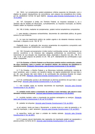 Art. 146-A. Lei complementar poderá estabelecer critérios especiais de tributação, com o
objetivo de prevenir desequilíbrios da concorrência, sem prejuízo da competência de a União,
por lei, estabelecer normas de igual objetivo. (Incluído pela Emenda Constitucional nº 42, de
19.12.2003)
Art. 147. Competem à União, em Território Federal, os impostos estaduais e, se o
Território não for dividido em Municípios, cumulativamente, os impostos municipais; ao Distrito
Federal cabem os impostos municipais.
Art. 148. A União, mediante lei complementar, poderá instituir empréstimos compulsórios:
I - para atender a despesas extraordinárias, decorrentes de calamidade pública, de guerra
externa ou sua iminência;
II - no caso de investimento público de caráter urgente e de relevante interesse nacional,
observado o disposto no art. 150, III, "b".
Parágrafo único. A aplicação dos recursos provenientes de empréstimo compulsório será
vinculada à despesa que fundamentou sua instituição.
Art. 149. Compete exclusivamente à União instituir contribuições sociais, de intervenção no
domínio econômico e de interesse das categorias profissionais ou econômicas, como
instrumento de sua atuação nas respectivas áreas, observado o disposto nos arts. 146, III, e
150, I e III, e sem prejuízo do previsto no art. 195, § 6º, relativamente às contribuições a que
alude o dispositivo.
§ 1º Os Estados, o Distrito Federal e os Municípios poderão instituir contribuição, cobrada
de seus servidores, para o custeio, em benefício destes, de sistemas de previdência e
assistência social. (Parágrafo Renumerado pela Emenda Constitucional nº 33, de 2001)
§ 1º Os Estados, o Distrito Federal e os Municípios instituirão contribuição, cobrada de
seus servidores, para o custeio, em benefício destes, do regime previdenciário de que trata o
art. 40, cuja alíquota não será inferior à da contribuição dos servidores titulares de cargos
efetivos da União. (Redação dada pela Emenda Constitucional nº 41, 19.12.2003)
§ 2º As contribuições sociais e de intervenção no domínio econômico de que trata o caput
deste artigo: (Incluído pela Emenda Constitucional nº 33, de 2001)
I - não incidirão sobre as receitas decorrentes de exportação; (Incluído pela Emenda
Constitucional nº 33, de 2001)
II - poderão incidir sobre a importação de petróleo e seus derivados, gás natural e seus
derivados e álcool combustível; (Incluído pela Emenda Constitucional nº 33, de 2001)
II - incidirão também sobre a importação de produtos estrangeiros ou serviços; (Redação
dada pela Emenda Constitucional nº 42, de 19.12.2003)
III - poderão ter alíquotas: (Incluído pela Emenda Constitucional nº 33, de 2001)
a) ad valorem, tendo por base o faturamento, a receita bruta ou o valor da operação e, no
caso de importação, o valor aduaneiro; (Incluído pela Emenda Constitucional nº 33, de 2001)
b) específica, tendo por base a unidade de medida adotada. (Incluído pela Emenda
Constitucional nº 33, de 2001)
§ 3º A pessoa natural destinatária das operações de importação poderá ser equiparada a
pessoa jurídica, na forma da lei. (Incluído pela Emenda Constitucional nº 33, de 2001)
 
