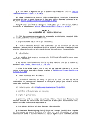 § 4º A lei definirá as hipóteses em que as contribuições incidirão uma única vez. (Incluído
pela Emenda Constitucional nº 33, de 2001)
Art. 149-A Os Municípios e o Distrito Federal poderão instituir contribuição, na forma das
respectivas leis, para o custeio do serviço de iluminação pública, observado o disposto no art.
150, I e III. (Incluído pela Emenda Constitucional nº 39, de 2002)
Parágrafo único. É facultada a cobrança da contribuição a que se refere o caput, na fatura
de consumo de energia elétrica.(Incluído pela Emenda Constitucional nº 39, de 2002)
SEÇÃO II
DAS LIMITAÇÕES DO PODER DE TRIBUTAR
Art. 150. Sem prejuízo de outras garantias asseguradas ao contribuinte, é vedado à União,
aos Estados, ao Distrito Federal e aos Municípios:
I - exigir ou aumentar tributo sem lei que o estabeleça;
II - instituir tratamento desigual entre contribuintes que se encontrem em situação
equivalente, proibida qualquer distinção em razão de ocupação profissional ou função por eles
exercida, independentemente da denominação jurídica dos rendimentos, títulos ou direitos;
III - cobrar tributos:
a) em relação a fatos geradores ocorridos antes do início da vigência da lei que os houver
instituído ou aumentado;
b) no mesmo exercício financeiro em que haja sido publicada a lei que os instituiu ou
aumentou; (Vide Emenda Constitucional nº 3, de 1993)
c) antes de decorridos noventa dias da data em que haja sido publicada a lei que os
instituiu ou aumentou, observado o disposto na alínea b; (Incluído pela Emenda Constitucional
nº 42, de 19.12.2003)
IV - utilizar tributo com efeito de confisco;
V - estabelecer limitações ao tráfego de pessoas ou bens, por meio de tributos
interestaduais ou intermunicipais, ressalvada a cobrança de pedágio pela utilização de vias
conservadas pelo Poder Público;
VI - instituir impostos sobre: (Vide Emenda Constitucional nº 3, de 1993)
a) patrimônio, renda ou serviços, uns dos outros;
b) templos de qualquer culto;
c) patrimônio, renda ou serviços dos partidos políticos, inclusive suas fundações, das
entidades sindicais dos trabalhadores, das instituições de educação e de assistência social,
sem fins lucrativos, atendidos os requisitos da lei;
d) livros, jornais, periódicos e o papel destinado a sua impressão.
e) fonogramas e videofonogramas musicais produzidos no Brasil contendo obras musicais
ou literomusicais de autores brasileiros e/ou obras em geral interpretadas por artistas
brasileiros bem como os suportes materiais ou arquivos digitais que os contenham, salvo na
 