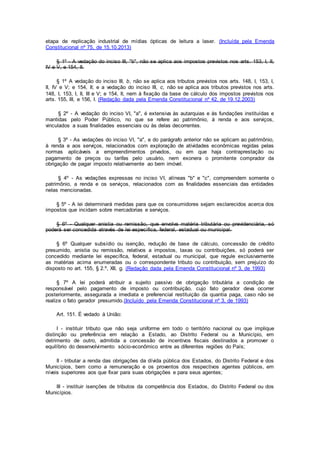 etapa de replicação industrial de mídias ópticas de leitura a laser. (Incluída pela Emenda
Constitucional nº 75, de 15.10.2013)
§ 1º - A vedação do inciso III, "b", não se aplica aos impostos previstos nos arts. 153, I, II,
IV e V, e 154, II.
§ 1º A vedação do inciso III, b, não se aplica aos tributos previstos nos arts. 148, I, 153, I,
II, IV e V; e 154, II; e a vedação do inciso III, c, não se aplica aos tributos previstos nos arts.
148, I, 153, I, II, III e V; e 154, II, nem à fixação da base de cálculo dos impostos previstos nos
arts. 155, III, e 156, I. (Redação dada pela Emenda Constitucional nº 42, de 19.12.2003)
§ 2º - A vedação do inciso VI, "a", é extensiva às autarquias e às fundações instituídas e
mantidas pelo Poder Público, no que se refere ao patrimônio, à renda e aos serviços,
vinculados a suas finalidades essenciais ou às delas decorrentes.
§ 3º - As vedações do inciso VI, "a", e do parágrafo anterior não se aplicam ao patrimônio,
à renda e aos serviços, relacionados com exploração de atividades econômicas regidas pelas
normas aplicáveis a empreendimentos privados, ou em que haja contraprestação ou
pagamento de preços ou tarifas pelo usuário, nem exonera o promitente comprador da
obrigação de pagar imposto relativamente ao bem imóvel.
§ 4º - As vedações expressas no inciso VI, alíneas "b" e "c", compreendem somente o
patrimônio, a renda e os serviços, relacionados com as finalidades essenciais das entidades
nelas mencionadas.
§ 5º - A lei determinará medidas para que os consumidores sejam esclarecidos acerca dos
impostos que incidam sobre mercadorias e serviços.
§ 6º - Qualquer anistia ou remissão, que envolva matéria tributária ou previdenciária, só
poderá ser concedida através de lei específica, federal, estadual ou municipal.
§ 6º Qualquer subsídio ou isenção, redução de base de cálculo, concessão de crédito
presumido, anistia ou remissão, relativos a impostos, taxas ou contribuições, só poderá ser
concedido mediante lei específica, federal, estadual ou municipal, que regule exclusivamente
as matérias acima enumeradas ou o correspondente tributo ou contribuição, sem prejuízo do
disposto no art. 155, § 2.º, XII, g. (Redação dada pela Emenda Constitucional nº 3, de 1993)
§ 7º A lei poderá atribuir a sujeito passivo de obrigação tributária a condição de
responsável pelo pagamento de imposto ou contribuição, cujo fato gerador deva ocorrer
posteriormente, assegurada a imediata e preferencial restituição da quantia paga, caso não se
realize o fato gerador presumido.(Incluído pela Emenda Constitucional nº 3, de 1993)
Art. 151. É vedado à União:
I - instituir tributo que não seja uniforme em todo o território nacional ou que implique
distinção ou preferência em relação a Estado, ao Distrito Federal ou a Município, em
detrimento de outro, admitida a concessão de incentivos fiscais destinados a promover o
equilíbrio do desenvolvimento sócio-econômico entre as diferentes regiões do País;
II - tributar a renda das obrigações da dívida pública dos Estados, do Distrito Federal e dos
Municípios, bem como a remuneração e os proventos dos respectivos agentes públicos, em
níveis superiores aos que fixar para suas obrigações e para seus agentes;
III - instituir isenções de tributos da competência dos Estados, do Distrito Federal ou dos
Municípios.
 