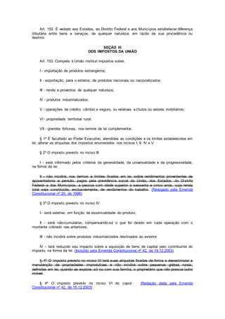 Art. 152. É vedado aos Estados, ao Distrito Federal e aos Municípios estabelecer diferença
tributária entre bens e serviços, de qualquer natureza, em razão de sua procedência ou
destino.
SEÇÃO III
DOS IMPOSTOS DA UNIÃO
Art. 153. Compete à União instituir impostos sobre:
I - importação de produtos estrangeiros;
II - exportação, para o exterior, de produtos nacionais ou nacionalizados;
III - renda e proventos de qualquer natureza;
IV - produtos industrializados;
V - operações de crédito, câmbio e seguro, ou relativas a títulos ou valores mobiliários;
VI - propriedade territorial rural;
VII - grandes fortunas, nos termos de lei complementar.
§ 1º É facultado ao Poder Executivo, atendidas as condições e os limites estabelecidos em
lei, alterar as alíquotas dos impostos enumerados nos incisos I, II, IV e V.
§ 2º O imposto previsto no inciso III:
I - será informado pelos critérios da generalidade, da universalidade e da progressividade,
na forma da lei;
II - não incidirá, nos termos e limites fixados em lei, sobre rendimentos provenientes de
aposentadoria e pensão, pagos pela previdência social da União, dos Estados, do Distrito
Federal e dos Municípios, a pessoa com idade superior a sessenta e cinco anos, cuja renda
total seja constituída, exclusivamente, de rendimentos do trabalho. (Revogado pela Emenda
Constitucional nº 20, de 1998)
§ 3º O imposto previsto no inciso IV:
I - será seletivo, em função da essencialidade do produto;
II - será não-cumulativo, compensando-se o que for devido em cada operação com o
montante cobrado nas anteriores;
III - não incidirá sobre produtos industrializados destinados ao exterior.
IV - terá reduzido seu impacto sobre a aquisição de bens de capital pelo contribuinte do
imposto, na forma da lei. (Incluído pela Emenda Constitucional nº 42, de 19.12.2003)
§ 4º O imposto previsto no inciso VI terá suas alíquotas fixadas de forma a desestimular a
manutenção de propriedades improdutivas e não incidirá sobre pequenas glebas rurais,
definidas em lei, quando as explore, só ou com sua família, o proprietário que não possua outro
imóvel.
§ 4º O imposto previsto no inciso VI do caput: (Redação dada pela Emenda
Constitucional nº 42, de 19.12.2003)
 