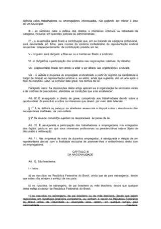 definida pelos trabalhadores ou empregadores interessados, não podendo ser inferior à área
de um Município;
III - ao sindicato cabe a defesa dos direitos e interesses coletivos ou individuais da
categoria, inclusive em questões judiciais ou administrativas;
IV - a assembléia geral fixará a contribuição que, em se tratando de categoria profissional,
será descontada em folha, para custeio do sistema confederativo da representação sindical
respectiva, independentemente da contribuição prevista em lei;
V - ninguém será obrigado a filiar-se ou a manter-se filiado a sindicato;
VI - é obrigatória a participação dos sindicatos nas negociações coletivas de trabalho;
VII - o aposentado filiado tem direito a votar e ser votado nas organizações sindicais;
VIII - é vedada a dispensa do empregado sindicalizado a partir do registro da candidatura a
cargo de direção ou representação sindical e, se eleito, ainda que suplente, até um ano após o
final do mandato, salvo se cometer falta grave nos termos da lei.
Parágrafo único. As disposições deste artigo aplicam-se à organização de sindicatos rurais
e de colônias de pescadores, atendidas as condições que a lei estabelecer.
Art. 9º É assegurado o direito de greve, competindo aos trabalhadores decidir sobre a
oportunidade de exercê-lo e sobre os interesses que devam por meio dele defender.
§ 1º A lei definirá os serviços ou atividades essenciais e disporá sobre o atendimento das
necessidades inadiáveis da comunidade.
§ 2º Os abusos cometidos sujeitam os responsáveis às penas da lei.
Art. 10. É assegurada a participação dos trabalhadores e empregadores nos colegiados
dos órgãos públicos em que seus interesses profissionais ou previdenciários sejam objeto de
discussão e deliberação.
Art. 11. Nas empresas de mais de duzentos empregados, é assegurada a eleição de um
representante destes com a finalidade exclusiva de promover-lhes o entendimento direto com
os empregadores.
CAPÍTULO III
DA NACIONALIDADE
Art. 12. São brasileiros:
I - natos:
a) os nascidos na República Federativa do Brasil, ainda que de pais estrangeiros, desde
que estes não estejam a serviço de seu país;
b) os nascidos no estrangeiro, de pai brasileiro ou mãe brasileira, desde que qualquer
deles esteja a serviço da República Federativa do Brasil;
c) os nascidos no estrangeiro, de pai brasileiro ou de mãe brasileira, desde que sejam
registrados em repartição brasileira competente, ou venham a residir na República Federativa
do Brasil antes da maioridade e, alcançada esta, optem, em qualquer tempo, pela
nacionalidade brasileira;
 