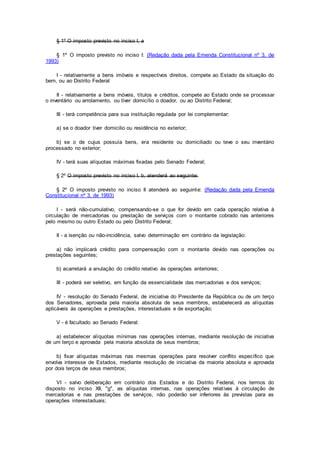 § 1º O imposto previsto no inciso I, a
§ 1º O imposto previsto no inciso I: (Redação dada pela Emenda Constitucional nº 3, de
1993)
I - relativamente a bens imóveis e respectivos direitos, compete ao Estado da situação do
bem, ou ao Distrito Federal
II - relativamente a bens móveis, títulos e créditos, compete ao Estado onde se processar
o inventário ou arrolamento, ou tiver domicílio o doador, ou ao Distrito Federal;
III - terá competência para sua instituição regulada por lei complementar:
a) se o doador tiver domicilio ou residência no exterior;
b) se o de cujus possuía bens, era residente ou domiciliado ou teve o seu inventário
processado no exterior;
IV - terá suas alíquotas máximas fixadas pelo Senado Federal;
§ 2º O imposto previsto no inciso I, b, atenderá ao seguinte:
§ 2º O imposto previsto no inciso II atenderá ao seguinte: (Redação dada pela Emenda
Constitucional nº 3, de 1993)
I - será não-cumulativo, compensando-se o que for devido em cada operação relativa à
circulação de mercadorias ou prestação de serviços com o montante cobrado nas anteriores
pelo mesmo ou outro Estado ou pelo Distrito Federal;
II - a isenção ou não-incidência, salvo determinação em contrário da legislação:
a) não implicará crédito para compensação com o montante devido nas operações ou
prestações seguintes;
b) acarretará a anulação do crédito relativo às operações anteriores;
III - poderá ser seletivo, em função da essencialidade das mercadorias e dos serviços;
IV - resolução do Senado Federal, de iniciativa do Presidente da República ou de um terço
dos Senadores, aprovada pela maioria absoluta de seus membros, estabelecerá as alíquotas
aplicáveis às operações e prestações, interestaduais e de exportação;
V - é facultado ao Senado Federal:
a) estabelecer alíquotas mínimas nas operações internas, mediante resolução de iniciativa
de um terço e aprovada pela maioria absoluta de seus membros;
b) fixar alíquotas máximas nas mesmas operações para resolver conflito específico que
envolva interesse de Estados, mediante resolução de iniciativa da maioria absoluta e aprovada
por dois terços de seus membros;
VI - salvo deliberação em contrário dos Estados e do Distrito Federal, nos termos do
disposto no inciso XII, "g", as alíquotas internas, nas operações relativas à circulação de
mercadorias e nas prestações de serviços, não poderão ser inferiores às previstas para as
operações interestaduais;
 