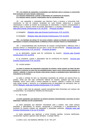 VII - em relação às operações e prestações que destinem bens e serviços a consumidor
final localizado em outro Estado, adotar-se-á:
a) a alíquota interestadual, quando o destinatário for contribuinte do imposto;
b) a alíquota interna, quando o destinatário não for contribuinte dele;
VII - nas operações e prestações que destinem bens e serviços a consumidor final,
contribuinte ou não do imposto, localizado em outro Estado, adotar-se-á a alíquota
interestadual e caberá ao Estado de localização do destinatário o imposto correspondente à
diferença entre a alíquota interna do Estado destinatário e a alíquota interestadual; (Redação
dada pela Emenda Constitucional nº 87, de 2015) (Produção de efeito)
a) (revogada); (Redação dada pela Emenda Constitucional nº 87, de 2015)
b) (revogada); (Redação dada pela Emenda Constitucional nº 87, de 2015)
VIII - na hipótese da alínea "a" do inciso anterior, caberá ao Estado da localização do
destinatário o imposto correspondente à diferença entre a alíquota interna e a interestadual;
VIII - a responsabilidade pelo recolhimento do imposto correspondente à diferença entre a
alíquota interna e a interestadual de que trata o inciso VII será atribuída: (Redação dada pela
Emenda Constitucional nº 87, de 2015) (Produção de efeito)
a) ao destinatário, quando este for contribuinte do imposto; (Incluído pela Emenda
Constitucional nº 87, de 2015)
b) ao remetente, quando o destinatário não for contribuinte do imposto; (Incluído pela
Emenda Constitucional nº 87, de 2015)
IX - incidirá também:
a) sobre a entrada de mercadoria importada do exterior, ainda quando se tratar de bem
destinado a consumo ou ativo fixo do estabelecimento, assim como sobre serviço prestado no
exterior, cabendo o imposto ao Estado onde estiver situado o estabelecimento destinatário da
mercadoria ou do serviço;
a) sobre a entrada de bem ou mercadoria importados do exterior por pessoa física ou
jurídica, ainda que não seja contribuinte habitual do imposto, qualquer que seja a sua
finalidade, assim como sobre o serviço prestado no exterior, cabendo o imposto ao Estado
onde estiver situado o domicílio ou o estabelecimento do destinatário da mercadoria, bem ou
serviço;(Redação dada pela Emenda Constitucional nº 33, de 2001)
b) sobre o valor total da operação, quando mercadorias forem fornecidas com serviços não
compreendidos na competência tributária dos Municípios;
X - não incidirá:
a) sobre operações que destinem ao exterior produtos industrializados, excluídos os semi-
elaborados definidos em lei complementar;
a) sobre operações que destinem mercadorias para o exterior, nem sobre serviços
prestados a destinatários no exterior, assegurada a manutenção e o aproveitamento do
montante do imposto cobrado nas operações e prestações anteriores; (Redação dada pela
Emenda Constitucional nº 42, de 19.12.2003)
b) sobre operações que destinem a outros Estados petróleo, inclusive lubrificantes,
combustíveis líquidos e gasosos dele derivados, e energia elétrica;
c) sobre o ouro, nas hipóteses definidas no art. 153, § 5º;
 