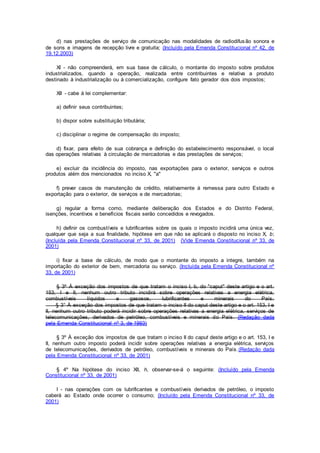 d) nas prestações de serviço de comunicação nas modalidades de radiodifusão sonora e
de sons e imagens de recepção livre e gratuita; (Incluído pela Emenda Constitucional nº 42, de
19.12.2003)
XI - não compreenderá, em sua base de cálculo, o montante do imposto sobre produtos
industrializados, quando a operação, realizada entre contribuintes e relativa a produto
destinado à industrialização ou à comercialização, configure fato gerador dos dois impostos;
XII - cabe à lei complementar:
a) definir seus contribuintes;
b) dispor sobre substituição tributária;
c) disciplinar o regime de compensação do imposto;
d) fixar, para efeito de sua cobrança e definição do estabelecimento responsável, o local
das operações relativas à circulação de mercadorias e das prestações de serviços;
e) excluir da incidência do imposto, nas exportações para o exterior, serviços e outros
produtos além dos mencionados no inciso X, "a"
f) prever casos de manutenção de crédito, relativamente à remessa para outro Estado e
exportação para o exterior, de serviços e de mercadorias;
g) regular a forma como, mediante deliberação dos Estados e do Distrito Federal,
isenções, incentivos e benefícios fiscais serão concedidos e revogados.
h) definir os combustíveis e lubrificantes sobre os quais o imposto incidirá uma única vez,
qualquer que seja a sua finalidade, hipótese em que não se aplicará o disposto no inciso X, b;
(Incluída pela Emenda Constitucional nº 33, de 2001) (Vide Emenda Constitucional nº 33, de
2001)
i) fixar a base de cálculo, de modo que o montante do imposto a integre, também na
importação do exterior de bem, mercadoria ou serviço. (Incluída pela Emenda Constitucional nº
33, de 2001)
§ 3º À exceção dos impostos de que tratam o inciso I, b, do "caput" deste artigo e o art.
153, I e II, nenhum outro tributo incidirá sobre operações relativas a energia elétrica,
combustíveis líquidos e gasosos, lubrificantes e minerais do País.
§ 3° À exceção dos impostos de que tratam o inciso II do caput deste artigo e o art. 153, I e
II, nenhum outro tributo poderá incidir sobre operações relativas a energia elétrica, serviços de
telecomunicações, derivados de petróleo, combustíveis e minerais do País. (Redação dada
pela Emenda Constitucional nº 3, de 1993)
§ 3º À exceção dos impostos de que tratam o inciso II do caput deste artigo e o art. 153, I e
II, nenhum outro imposto poderá incidir sobre operações relativas a energia elétrica, serviços
de telecomunicações, derivados de petróleo, combustíveis e minerais do País.(Redação dada
pela Emenda Constitucional nº 33, de 2001)
§ 4º Na hipótese do inciso XII, h, observar-se-á o seguinte: (Incluído pela Emenda
Constitucional nº 33, de 2001)
I - nas operações com os lubrificantes e combustíveis derivados de petróleo, o imposto
caberá ao Estado onde ocorrer o consumo; (Incluído pela Emenda Constitucional nº 33, de
2001)
 