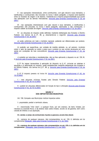 II - nas operações interestaduais, entre contribuintes, com gás natural e seus derivados, e
lubrificantes e combustíveis não incluídos no inciso I deste parágrafo, o imposto será repartido
entre os Estados de origem e de destino, mantendo-se a mesma proporcionalidade que ocorre
nas operações com as demais mercadorias; (Incluído pela Emenda Constitucional nº 33, de
2001)
III - nas operações interestaduais com gás natural e seus derivados, e lubrificantes e
combustíveis não incluídos no inciso I deste parágrafo, destinadas a não contribuinte, o
imposto caberá ao Estado de origem; (Incluído pela Emenda Constitucional nº 33, de 2001)
IV - as alíquotas do imposto serão definidas mediante deliberação dos Estados e Distrito
Federal, nos termos do § 2º, XII, g, observando-se o seguinte: (Incluído pela Emenda
Constitucional nº 33, de 2001)
a) serão uniformes em todo o território nacional, podendo ser diferenciadas por produto;
(Incluído pela Emenda Constitucional nº 33, de 2001)
b) poderão ser específicas, por unidade de medida adotada, ou ad valorem, incidindo
sobre o valor da operação ou sobre o preço que o produto ou seu similar alcançaria em uma
venda em condições de livre concorrência; (Incluído pela Emenda Constitucional nº 33, de
2001)
c) poderão ser reduzidas e restabelecidas, não se lhes aplicando o disposto no art. 150, III,
b.(Incluído pela Emenda Constitucional nº 33, de 2001)
§ 5º As regras necessárias à aplicação do disposto no § 4º, inclusive as relativas à
apuração e à destinação do imposto, serão estabelecidas mediante deliberação dos Estados e
do Distrito Federal, nos termos do § 2º, XII, g. (Incluído pela Emenda Constitucional nº 33, de
2001)
§ 6º O imposto previsto no inciso III: (Incluído pela Emenda Constitucional nº 42, de
19.12.2003)
I - terá alíquotas mínimas fixadas pelo Senado Federal; (Incluído pela Emenda
Constitucional nº 42, de 19.12.2003)
II - poderá ter alíquotas diferenciadas em função do tipo e utilização.(Incluído pela Emenda
Constitucional nº 42, de 19.12.2003)
SEÇÃO V
DOS IMPOSTOS DOS MUNICÍPIOS
Art. 156. Compete aos Municípios instituir impostos sobre:
I - propriedade predial e territorial urbana;
II - transmissão "inter vivos", a qualquer título, por ato oneroso, de bens imóveis, por
natureza ou acessão física, e de direitos reais sobre imóveis, exceto os de garantia, bem como
cessão de direitos a sua aquisição;
III - vendas a varejo de combustíveis líquidos e gasosos, exceto óleo diesel;
III - serviços de qualquer natureza, não compreendidos no art. 155, II, definidos em lei
complementar.(Redação dada pela Emenda Constitucional nº 3, de 1993)
IV - serviços de qualquer natureza, não compreendidos no art. 155, I, b, definidos em lei
complementar. (Revogado pela Emenda Constitucional nº 3, de 1993)
 