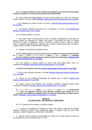 § 1º - O imposto previsto no inciso I poderá ser progressivo, nos termos de lei municipal,
de forma a assegurar o cumprimento da função social da propriedade.
§ 1º Sem prejuízo da progressividade no tempo a que se refere o art. 182, § 4º, inciso II, o
imposto previsto no inciso I poderá:(Redação dada pela Emenda Constitucional nº 29, de 2000)
I - ser progressivo em razão do valor do imóvel; e (Incluído pela Emenda Constitucional nº
29, de 2000)
II - ter alíquotas diferentes de acordo com a localização e o uso do imóvel.(Incluído pela
Emenda Constitucional nº 29, de 2000)
§ 2º O imposto previsto no inciso II:
I - não incide sobre a transmissão de bens ou direitos incorporados ao patrimônio de
pessoa jurídica em realização de capital, nem sobre a transmissão de bens ou direitos
decorrente de fusão, incorporação, cisão ou extinção de pessoa jurídica, salvo se, nesses
casos, a atividade preponderante do adquirente for a compra e venda desses bens ou direitos,
locação de bens imóveis ou arrendamento mercantil;
II - compete ao Município da situação do bem.
§ 3º O imposto previsto no inciso III, não exclui a incidência do imposto estadual previsto
no art. 155, I, b, sobre a mesma operação.
§ 3.º Em relação ao imposto previsto no inciso III, cabe à lei complementar: (Redação dada
pela Emenda Constitucional nº 3, de 1993)
§ 3º Em relação ao imposto previsto no inciso III do caput deste artigo, cabe à lei
complementar:(Redação dada pela Emenda Constitucional nº 37, de 2002)
I - fixar as suas alíquotas máximas; (Incluído pela Emenda Constitucional nº 3, de 1993)
I - fixar as suas alíquotas máximas e mínimas;(Redação dada pela Emenda Constitucional
nº 37, de 2002)
II - excluir da sua incidência exportações de serviços para o exterior. (Incluído pela
Emenda Constitucional nº 3, de 1993)
III - regular a forma e as condições como isenções, incentivos e benefícios fiscais serão
concedidos e revogados.(Incluído pela Emenda Constitucional nº 3, de 1993)
§ 4º Cabe à lei complementar:
I - fixar as alíquotas máximas dos impostos previstos nos incisos III e IV;
II - excluir da incidência do imposto previsto no inciso IV exportações de serviços para o
exterior. (Revogado pela Emenda Constitucional nº 3, de 1993)
SEÇÃO VI
DA REPARTIÇÃO DAS RECEITAS TRIBUTÁRIAS
Art. 157. Pertencem aos Estados e ao Distrito Federal:
I - o produto da arrecadação do imposto da União sobre renda e proventos de qualquer
natureza, incidente na fonte, sobre rendimentos pagos, a qualquer título, por eles, suas
autarquias e pelas fundações que instituírem e mantiverem;
II - vinte por cento do produto da arrecadação do imposto que a União instituir no exercício
da competência que lhe é atribuída pelo art. 154, I.
 