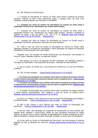 Art. 158. Pertencem aos Municípios:
I - o produto da arrecadação do imposto da União sobre renda e proventos de qualquer
natureza, incidente na fonte, sobre rendimentos pagos, a qualquer título, por eles, suas
autarquias e pelas fundações que instituírem e mantiverem;
II - cinqüenta por cento do produto da arrecadação do imposto da União sobre a
propriedade territorial rural, relativamente aos imóveis neles situados;
II - cinqüenta por cento do produto da arrecadação do imposto da União sobre a
propriedade territorial rural, relativamente aos imóveis neles situados, cabendo a totalidade na
hipótese da opção a que se refere o art. 153, § 4º, III; (Redação dada pela Emenda
Constitucional nº 42, de 19.12.2003) (Regulamento)
III - cinqüenta por cento do produto da arrecadação do imposto do Estado sobre a
propriedade de veículos automotores licenciados em seus territórios;
IV - vinte e cinco por cento do produto da arrecadação do imposto do Estado sobre
operações relativas à circulação de mercadorias e sobre prestações de serviços de transporte
interestadual e intermunicipal e de comunicação.
Parágrafo único. As parcelas de receita pertencentes aos Municípios, mencionadas no
inciso IV, serão creditadas conforme os seguintes critérios:
I - três quartos, no mínimo, na proporção do valor adicionado nas operações relativas à
circulação de mercadorias e nas prestações de serviços, realizadas em seus territórios;
II - até um quarto, de acordo com o que dispuser lei estadual ou, no caso dos Territórios,
lei federal.
Art. 159. A União entregará: (Vide Emenda Constitucional nº 55, de 2007)
I - do produto da arrecadação dos impostos sobre renda e proventos de qualquer natureza
e sobre produtos industrializados, quarenta e sete por cento na seguinte forma: (Vide Emenda
Constitucional nº 17, de 1997)
I - do produto da arrecadação dos impostos sobre renda e proventos de qualquer natureza
e sobre produtos industrializados quarenta e oito por cento na seguinte forma: (Redação dada
pela Emenda Constitucional nº 55, de 2007)
I - do produto da arrecadação dos impostos sobre renda e proventos de qualquer natureza
e sobre produtos industrializados, 49% (quarenta e nove por cento), na seguinte forma:
(Redação dada pela Emenda Constitucional nº 84, de 2014)
a) vinte e um inteiros e cinco décimos por cento ao Fundo de Participação dos Estados e
do Distrito Federal; (Vide Lei Complementar nº 62, de 1989) (Regulamento)
b) vinte e dois inteiros e cinco décimos por cento ao Fundo de Participação dos
Municípios; (Vide Lei Complementar nº 62, de 1989) (Regulamento)
c) três por cento, para aplicação em programas de financiamento ao setor produtivo das
Regiões Norte, Nordeste e Centro-Oeste, através de suas instituições financeiras de caráter
regional, de acordo com os planos regionais de desenvolvimento, ficando assegurada ao semi-
árido do Nordeste a metade dos recursos destinados à Região, na forma que a lei estabelecer;
d) um por cento ao Fundo de Participação dos Municípios, que será entregue no primeiro
decêndio do mês de dezembro de cada ano; (Incluído pela Emenda Constitucional nº 55, de
2007)
 