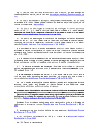 e) 1% (um por cento) ao Fundo de Participação dos Municípios, que será entregue no
primeiro decêndio do mês de julho de cada ano; (Incluída pela Emenda Constitucional nº 84, de
2014)
II - do produto da arrecadação do imposto sobre produtos industrializados, dez por cento
aos Estados e ao Distrito Federal, proporcionalmente ao valor das respectivas exportações de
produtos industrializados. (Regulamento)
III - do produto da arrecadação da contribuição de intervenção no domínio econômico
prevista no art. 177, § 4º, vinte e cinco por cento para os Estados e o Distrito Federal,
distribuídos na forma da lei, observada a destinação a que refere o inciso II, c, do referido
parágrafo. (Incluído pela Emenda Constitucional nº 42, de 2003)
III - do produto da arrecadação da contribuição de intervenção no domínio econômico
prevista no art. 177, § 4º, 29% (vinte e nove por cento) para os Estados e o Distrito Federal,
distribuídos na forma da lei, observada a destinação a que se refere o inciso II, c, do referido
parágrafo.(Redação dada pela Emenda Constitucional nº 44, de 2004)
§ 1º Para efeito de cálculo da entrega a ser efetuada de acordo com o previsto no inciso I,
excluir-se-á a parcela da arrecadação do imposto de renda e proventos de qualquer natureza
pertencente aos Estados, ao Distrito Federal e aos Municípios, nos termos do disposto nos
arts. 157, I, e 158, I.
§ 2º A nenhuma unidade federada poderá ser destinada parcela superior a vinte por cento
do montante a que se refere o inciso II, devendo o eventual excedente ser distribuído entre os
demais participantes, mantido, em relação a esses, o critério de partilha nele estabelecido.
§ 3º Os Estados entregarão aos respectivos Municípios vinte e cinco por cento dos
recursos que receberem nos termos do inciso II, observados os critérios estabelecidos no art.
158, parágrafo único, I e II.
§ 4º Do montante de recursos de que trata o inciso III que cabe a cada Estado, vinte e
cinco por cento serão destinados aos seus Municípios, na forma da lei a que se refere o
mencionado inciso. (Incluído pela Emenda Constitucional nº 42, de 19.12.2003)
Art. 160. É vedada a retenção ou qualquer restrição à entrega e ao emprego dos recursos
atribuídos, nesta seção, aos Estados, ao Distrito Federal e aos Municípios, neles
compreendidos adicionais e acréscimos relativos a impostos.
Parágrafo único. Essa vedação não impede a União de condicionar a entrega de recursos
ao pagamento de seus créditos.
Parágrafo único. A vedação prevista neste artigo não impede a União e os Estados de
condicionarem a entrega de recursos ao pagamento de seus créditos, inclusive de suas
autarquias. (Redação dada pela Emenda Constitucional nº 3, de 1993)
Parágrafo único. A vedação prevista neste artigo não impede a União e os Estados de
condicionarem a entrega de recursos:(Redação dada pela Emenda Constitucional nº 29, de
2000)
I - ao pagamento de seus créditos, inclusive de suas autarquias; (Incluído pela Emenda
Constitucional nº 29, de 2000)
II - ao cumprimento do disposto no art. 198, § 2º, incisos II e III.(Incluído pela Emenda
Constitucional nº 29, de 2000)
Art. 161. Cabe à lei complementar:
 