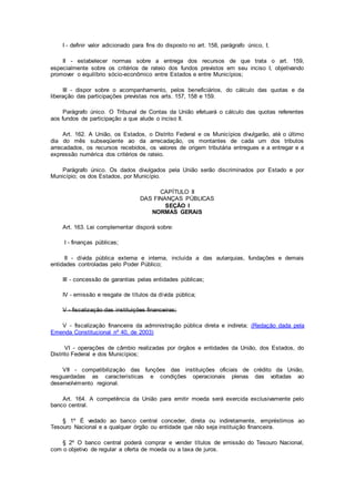 I - definir valor adicionado para fins do disposto no art. 158, parágrafo único, I;
II - estabelecer normas sobre a entrega dos recursos de que trata o art. 159,
especialmente sobre os critérios de rateio dos fundos previstos em seu inciso I, objetivando
promover o equilíbrio sócio-econômico entre Estados e entre Municípios;
III - dispor sobre o acompanhamento, pelos beneficiários, do cálculo das quotas e da
liberação das participações previstas nos arts. 157, 158 e 159.
Parágrafo único. O Tribunal de Contas da União efetuará o cálculo das quotas referentes
aos fundos de participação a que alude o inciso II.
Art. 162. A União, os Estados, o Distrito Federal e os Municípios divulgarão, até o último
dia do mês subseqüente ao da arrecadação, os montantes de cada um dos tributos
arrecadados, os recursos recebidos, os valores de origem tributária entregues e a entregar e a
expressão numérica dos critérios de rateio.
Parágrafo único. Os dados divulgados pela União serão discriminados por Estado e por
Município; os dos Estados, por Município.
CAPÍTULO II
DAS FINANÇAS PÚBLICAS
SEÇÃO I
NORMAS GERAIS
Art. 163. Lei complementar disporá sobre:
I - finanças públicas;
II - dívida pública externa e interna, incluída a das autarquias, fundações e demais
entidades controladas pelo Poder Público;
III - concessão de garantias pelas entidades públicas;
IV - emissão e resgate de títulos da dívida pública;
V - fiscalização das instituições financeiras;
V - fiscalização financeira da administração pública direta e indireta; (Redação dada pela
Emenda Constitucional nº 40, de 2003)
VI - operações de câmbio realizadas por órgãos e entidades da União, dos Estados, do
Distrito Federal e dos Municípios;
VII - compatibilização das funções das instituições oficiais de crédito da União,
resguardadas as características e condições operacionais plenas das voltadas ao
desenvolvimento regional.
Art. 164. A competência da União para emitir moeda será exercida exclusivamente pelo
banco central.
§ 1º É vedado ao banco central conceder, direta ou indiretamente, empréstimos ao
Tesouro Nacional e a qualquer órgão ou entidade que não seja instituição financeira.
§ 2º O banco central poderá comprar e vender títulos de emissão do Tesouro Nacional,
com o objetivo de regular a oferta de moeda ou a taxa de juros.
 