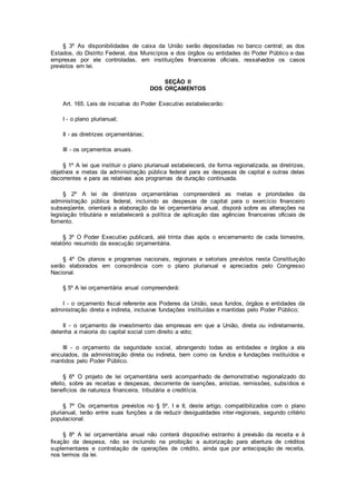 § 3º As disponibilidades de caixa da União serão depositadas no banco central; as dos
Estados, do Distrito Federal, dos Municípios e dos órgãos ou entidades do Poder Público e das
empresas por ele controladas, em instituições financeiras oficiais, ressalvados os casos
previstos em lei.
SEÇÃO II
DOS ORÇAMENTOS
Art. 165. Leis de iniciativa do Poder Executivo estabelecerão:
I - o plano plurianual;
II - as diretrizes orçamentárias;
III - os orçamentos anuais.
§ 1º A lei que instituir o plano plurianual estabelecerá, de forma regionalizada, as diretrizes,
objetivos e metas da administração pública federal para as despesas de capital e outras delas
decorrentes e para as relativas aos programas de duração continuada.
§ 2º A lei de diretrizes orçamentárias compreenderá as metas e prioridades da
administração pública federal, incluindo as despesas de capital para o exercício financeiro
subseqüente, orientará a elaboração da lei orçamentária anual, disporá sobre as alterações na
legislação tributária e estabelecerá a política de aplicação das agências financeiras oficiais de
fomento.
§ 3º O Poder Executivo publicará, até trinta dias após o encerramento de cada bimestre,
relatório resumido da execução orçamentária.
§ 4º Os planos e programas nacionais, regionais e setoriais previstos nesta Constituição
serão elaborados em consonância com o plano plurianual e apreciados pelo Congresso
Nacional.
§ 5º A lei orçamentária anual compreenderá:
I - o orçamento fiscal referente aos Poderes da União, seus fundos, órgãos e entidades da
administração direta e indireta, inclusive fundações instituídas e mantidas pelo Poder Público;
II - o orçamento de investimento das empresas em que a União, direta ou indiretamente,
detenha a maioria do capital social com direito a voto;
III - o orçamento da seguridade social, abrangendo todas as entidades e órgãos a ela
vinculados, da administração direta ou indireta, bem como os fundos e fundações instituídos e
mantidos pelo Poder Público.
§ 6º O projeto de lei orçamentária será acompanhado de demonstrativo regionalizado do
efeito, sobre as receitas e despesas, decorrente de isenções, anistias, remissões, subsídios e
benefícios de natureza financeira, tributária e creditícia.
§ 7º Os orçamentos previstos no § 5º, I e II, deste artigo, compatibilizados com o plano
plurianual, terão entre suas funções a de reduzir desigualdades inter-regionais, segundo critério
populacional.
§ 8º A lei orçamentária anual não conterá dispositivo estranho à previsão da receita e à
fixação da despesa, não se incluindo na proibição a autorização para abertura de créditos
suplementares e contratação de operações de crédito, ainda que por antecipação de receita,
nos termos da lei.
 