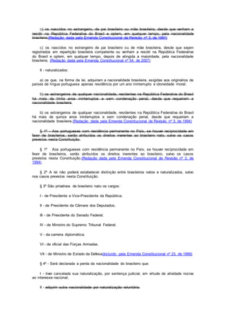 c) os nascidos no estrangeiro, de pai brasileiro ou mãe brasileira, desde que venham a
residir na República Federativa do Brasil e optem, em qualquer tempo, pela nacionalidade
brasileira;(Redação dada pela Emenda Constitucional de Revisão nº 3, de 1994)
c) os nascidos no estrangeiro de pai brasileiro ou de mãe brasileira, desde que sejam
registrados em repartição brasileira competente ou venham a residir na República Federativa
do Brasil e optem, em qualquer tempo, depois de atingida a maioridade, pela nacionalidade
brasileira; (Redação dada pela Emenda Constitucional nº 54, de 2007)
II - naturalizados:
a) os que, na forma da lei, adquiram a nacionalidade brasileira, exigidas aos originários de
países de língua portuguesa apenas residência por um ano ininterrupto e idoneidade moral;
b) os estrangeiros de qualquer nacionalidade, residentes na República Federativa do Brasil
há mais de trinta anos ininterruptos e sem condenação penal, desde que requeiram a
nacionalidade brasileira.
b) os estrangeiros de qualquer nacionalidade, residentes na República Federativa do Brasil
há mais de quinze anos ininterruptos e sem condenação penal, desde que requeiram a
nacionalidade brasileira.(Redação dada pela Emenda Constitucional de Revisão nº 3, de 1994)
§ 1º - Aos portugueses com residência permanente no País, se houver reciprocidade em
favor de brasileiros, serão atribuídos os direitos inerentes ao brasileiro nato, salvo os casos
previstos nesta Constituição.
§ 1º Aos portugueses com residência permanente no País, se houver reciprocidade em
favor de brasileiros, serão atribuídos os direitos inerentes ao brasileiro, salvo os casos
previstos nesta Constituição.(Redação dada pela Emenda Constitucional de Revisão nº 3, de
1994)
§ 2º A lei não poderá estabelecer distinção entre brasileiros natos e naturalizados, salvo
nos casos previstos nesta Constituição.
§ 3º São privativos de brasileiro nato os cargos:
I - de Presidente e Vice-Presidente da República;
II - de Presidente da Câmara dos Deputados;
III - de Presidente do Senado Federal;
IV - de Ministro do Supremo Tribunal Federal;
V - da carreira diplomática;
VI - de oficial das Forças Armadas.
VII - de Ministro de Estado da Defesa(Incluído pela Emenda Constitucional nº 23, de 1999)
§ 4º - Será declarada a perda da nacionalidade do brasileiro que:
I - tiver cancelada sua naturalização, por sentença judicial, em virtude de atividade nociva
ao interesse nacional;
II - adquirir outra nacionalidade por naturalização voluntária.
 