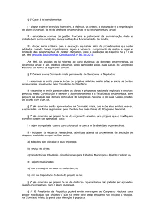 § 9º Cabe à lei complementar:
I - dispor sobre o exercício financeiro, a vigência, os prazos, a elaboração e a organização
do plano plurianual, da lei de diretrizes orçamentárias e da lei orçamentária anual;
II - estabelecer normas de gestão financeira e patrimonial da administração direta e
indireta bem como condições para a instituição e funcionamento de fundos.
III - dispor sobre critérios para a execução equitativa, além de procedimentos que serão
adotados quando houver impedimentos legais e técnicos, cumprimento de restos a pagar e
limitação das programações de caráter obrigatório, para a realização do disposto no § 11 do
art. 166. (Incluído pela Emenda Constitucional nº 86, de 2015)
Art. 166. Os projetos de lei relativos ao plano plurianual, às diretrizes orçamentárias, ao
orçamento anual e aos créditos adicionais serão apreciados pelas duas Casas do Congresso
Nacional, na forma do regimento comum.
§ 1º Caberá a uma Comissão mista permanente de Senadores e Deputados:
I - examinar e emitir parecer sobre os projetos referidos neste artigo e sobre as contas
apresentadas anualmente pelo Presidente da República;
II - examinar e emitir parecer sobre os planos e programas nacionais, regionais e setoriais
previstos nesta Constituição e exercer o acompanhamento e a fiscalização orçamentária, sem
prejuízo da atuação das demais comissões do Congresso Nacional e de suas Casas, criadas
de acordo com o art. 58.
§ 2º As emendas serão apresentadas na Comissão mista, que sobre elas emitirá parecer,
e apreciadas, na forma regimental, pelo Plenário das duas Casas do Congresso Nacional.
§ 3º As emendas ao projeto de lei do orçamento anual ou aos projetos que o modifiquem
somente podem ser aprovadas caso:
I - sejam compatíveis com o plano plurianual e com a lei de diretrizes orçamentárias;
II - indiquem os recursos necessários, admitidos apenas os provenientes de anulação de
despesa, excluídas as que incidam sobre:
a) dotações para pessoal e seus encargos;
b) serviço da dívida;
c) transferências tributárias constitucionais para Estados, Municípios e Distrito Federal; ou
III - sejam relacionadas:
a) com a correção de erros ou omissões; ou
b) com os dispositivos do texto do projeto de lei.
§ 4º As emendas ao projeto de lei de diretrizes orçamentárias não poderão ser aprovadas
quando incompatíveis com o plano plurianual.
§ 5º O Presidente da República poderá enviar mensagem ao Congresso Nacional para
propor modificação nos projetos a que se refere este artigo enquanto não iniciada a votação,
na Comissão mista, da parte cuja alteração é proposta.
 
