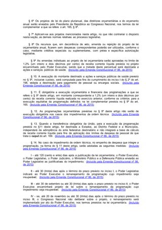 § 6º Os projetos de lei do plano plurianual, das diretrizes orçamentárias e do orçamento
anual serão enviados pelo Presidente da República ao Congresso Nacional, nos termos da lei
complementar a que se refere o art. 165, § 9º.
§ 7º Aplicam-se aos projetos mencionados neste artigo, no que não contrariar o disposto
nesta seção, as demais normas relativas ao processo legislativo.
§ 8º Os recursos que, em decorrência de veto, emenda ou rejeição do projeto de lei
orçamentária anual, ficarem sem despesas correspondentes poderão ser utilizados, conforme o
caso, mediante créditos especiais ou suplementares, com prévia e específica autorização
legislativa.
§ 9º As emendas individuais ao projeto de lei orçamentária serão aprovadas no limite de
1,2% (um inteiro e dois décimos por cento) da receita corrente líquida prevista no projeto
encaminhado pelo Poder Executivo, sendo que a metade deste percentual será destinada a
ações e serviços públicos de saúde. (Incluído pela Emenda Constitucional nº 86, de 2015)
§ 10. A execução do montante destinado a ações e serviços públicos de saúde previsto
no § 9º, inclusive custeio, será computada para fins do cumprimento do inciso I do § 2º do art.
198, vedada a destinação para pagamento de pessoal ou encargos sociais. (Incluído pela
Emenda Constitucional nº 86, de 2015)
§ 11. É obrigatória a execução orçamentária e financeira das programações a que se
refere o § 9º deste artigo, em montante correspondente a 1,2% (um inteiro e dois décimos por
cento) da receita corrente líquida realizada no exercício anterior, conforme os critérios para a
execução equitativa da programação definidos na lei complementar prevista no § 9º do art.
165. (Incluído pela Emenda Constitucional nº 86, de 2015)
§ 12. As programações orçamentárias previstas no § 9º deste artigo não serão de
execução obrigatória nos casos dos impedimentos de ordem técnica. (Incluído pela Emenda
Constitucional nº 86, de 2015)
§ 13. Quando a transferência obrigatória da União, para a execução da programação
prevista no §11 deste artigo, for destinada a Estados, ao Distrito Federal e a Municípios,
independerá da adimplência do ente federativo destinatário e não integrará a base de cálculo
da receita corrente líquida para fins de aplicação dos limites de despesa de pessoal de que
trata o caput do art. 169. (Incluído pela Emenda Constitucional nº 86, de 2015)
§ 14. No caso de impedimento de ordem técnica, no empenho de despesa que integre a
programação, na forma do § 11 deste artigo, serão adotadas as seguintes medidas: (Incluído
pela Emenda Constitucional nº 86, de 2015)
I - até 120 (cento e vinte) dias após a publicação da lei orçamentária, o Poder Executivo,
o Poder Legislativo, o Poder Judiciário, o Ministério Público e a Defensoria Pública enviarão ao
Poder Legislativo as justificativas do impedimento; (Incluído pela Emenda Constitucional nº 86,
de 2015)
II - até 30 (trinta) dias após o término do prazo previsto no inciso I, o Poder Legislativo
indicará ao Poder Executivo o remanejamento da programação cujo impedimento seja
insuperável; (Incluído pela Emenda Constitucional nº 86, de 2015)
III - até 30 de setembro ou até 30 (trinta) dias após o prazo previsto no inciso II, o Poder
Executivo encaminhará projeto de lei sobre o remanejamento da programação cujo
impedimento seja insuperável; (Incluído pela Emenda Constitucional nº 86, de 2015)
IV - se, até 20 de novembro ou até 30 (trinta) dias após o término do prazo previsto no
inciso III, o Congresso Nacional não deliberar sobre o projeto, o remanejamento será
implementado por ato do Poder Executivo, nos termos previstos na lei orçamentária. (Incluído
pela Emenda Constitucional nº 86, de 2015)
 