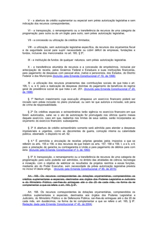 V - a abertura de crédito suplementar ou especial sem prévia autorização legislativa e sem
indicação dos recursos correspondentes;
VI - a transposição, o remanejamento ou a transferência de recursos de uma categoria de
programação para outra ou de um órgão para outro, sem prévia autorização legislativa;
VII - a concessão ou utilização de créditos ilimitados;
VIII - a utilização, sem autorização legislativa específica, de recursos dos orçamentos fiscal
e da seguridade social para suprir necessidade ou cobrir déficit de empresas, fundações e
fundos, inclusive dos mencionados no art. 165, § 5º;
IX - a instituição de fundos de qualquer natureza, sem prévia autorização legislativa.
X - a transferência voluntária de recursos e a concessão de empréstimos, inclusive por
antecipação de receita, pelos Governos Federal e Estaduais e suas instituições financeiras,
para pagamento de despesas com pessoal ativo, inativo e pensionista, dos Estados, do Distrito
Federal e dos Municípios.(Incluído pela Emenda Constitucional nº 19, de 1998)
XI - a utilização dos recursos provenientes das contribuições sociais de que trata o art.
195, I, a, e II, para a realização de despesas distintas do pagamento de benefícios do regime
geral de previdência social de que trata o art. 201. (Incluído pela Emenda Constitucional nº 20,
de 1998)
§ 1º Nenhum investimento cuja execução ultrapasse um exercício financeiro poderá ser
iniciado sem prévia inclusão no plano plurianual, ou sem lei que autorize a inclusão, sob pena
de crime de responsabilidade.
§ 2º Os créditos especiais e extraordinários terão vigência no exercício financeiro em que
forem autorizados, salvo se o ato de autorização for promulgado nos últimos quatro meses
daquele exercício, caso em que, reabertos nos limites de seus saldos, serão incorporados ao
orçamento do exercício financeiro subseqüente.
§ 3º A abertura de crédito extraordinário somente será admitida para atender a despesas
imprevisíveis e urgentes, como as decorrentes de guerra, comoção interna ou calamidade
pública, observado o disposto no art. 62.
§ 4.º É permitida a vinculação de receitas próprias geradas pelos impostos a que se
referem os arts. 155 e 156, e dos recursos de que tratam os arts. 157, 158 e 159, I, a e b, e II,
para a prestação de garantia ou contragarantia à União e para pagamento de débitos para com
esta. (Incluído pela Emenda Constitucional nº 3, de 1993)
§ 5º A transposição, o remanejamento ou a transferência de recursos de uma categoria de
programação para outra poderão ser admitidos, no âmbito das atividades de ciência, tecnologia
e inovação, com o objetivo de viabilizar os resultados de projetos restritos a essas funções,
mediante ato do Poder Executivo, sem necessidade da prévia autorização legislativa prevista
no inciso VI deste artigo. (Incluído pela Emenda Constitucional nº 85, de 2015)
Art. 168. Os recursos correspondentes às dotações orçamentárias, compreendidos os
créditos suplementares e especiais, destinados aos órgãos dos Poderes Legislativo e Judiciário
e do Ministério Público, ser-lhes-ão entregues até o dia 20 de cada mês, na forma da lei
complementar a que se refere o art. 165, § 9º.
Art. 168. Os recursos correspondentes às dotações orçamentárias, compreendidos os
créditos suplementares e especiais, destinados aos órgãos dos Poderes Legislativo e
Judiciário, do Ministério Público e da Defensoria Pública, ser-lhes-ão entregues até o dia 20 de
cada mês, em duodécimos, na forma da lei complementar a que se refere o art. 165, § 9º.
Redação dada pela Emenda Constitucional nº 45, de 2004)
 