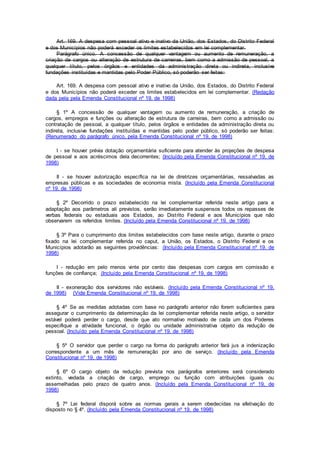 Art. 169. A despesa com pessoal ativo e inativo da União, dos Estados, do Distrito Federal
e dos Municípios não poderá exceder os limites estabelecidos em lei complementar.
Parágrafo único. A concessão de qualquer vantagem ou aumento de remuneração, a
criação de cargos ou alteração de estrutura de carreiras, bem como a admissão de pessoal, a
qualquer título, pelos órgãos e entidades da administração direta ou indireta, inclusive
fundações instituídas e mantidas pelo Poder Público, só poderão ser feitas:
Art. 169. A despesa com pessoal ativo e inativo da União, dos Estados, do Distrito Federal
e dos Municípios não poderá exceder os limites estabelecidos em lei complementar. (Redação
dada pela pela Emenda Constitucional nº 19, de 1998)
§ 1º A concessão de qualquer vantagem ou aumento de remuneração, a criação de
cargos, empregos e funções ou alteração de estrutura de carreiras, bem como a admissão ou
contratação de pessoal, a qualquer título, pelos órgãos e entidades da administração direta ou
indireta, inclusive fundações instituídas e mantidas pelo poder público, só poderão ser feitas:
(Renumerado do parágrafo único, pela Emenda Constitucional nº 19, de 1998)
I - se houver prévia dotação orçamentária suficiente para atender às projeções de despesa
de pessoal e aos acréscimos dela decorrentes; (Incluído pela Emenda Constitucional nº 19, de
1998)
II - se houver autorização específica na lei de diretrizes orçamentárias, ressalvadas as
empresas públicas e as sociedades de economia mista. (Incluído pela Emenda Constitucional
nº 19, de 1998)
§ 2º Decorrido o prazo estabelecido na lei complementar referida neste artigo para a
adaptação aos parâmetros ali previstos, serão imediatamente suspensos todos os repasses de
verbas federais ou estaduais aos Estados, ao Distrito Federal e aos Municípios que não
observarem os referidos limites. (Incluído pela Emenda Constitucional nº 19, de 1998)
§ 3º Para o cumprimento dos limites estabelecidos com base neste artigo, durante o prazo
fixado na lei complementar referida no caput, a União, os Estados, o Distrito Federal e os
Municípios adotarão as seguintes providências: (Incluído pela Emenda Constitucional nº 19, de
1998)
I - redução em pelo menos vinte por cento das despesas com cargos em comissão e
funções de confiança; (Incluído pela Emenda Constitucional nº 19, de 1998)
II - exoneração dos servidores não estáveis. (Incluído pela Emenda Constitucional nº 19,
de 1998) (Vide Emenda Constitucional nº 19, de 1998)
§ 4º Se as medidas adotadas com base no parágrafo anterior não forem suficientes para
assegurar o cumprimento da determinação da lei complementar referida neste artigo, o servidor
estável poderá perder o cargo, desde que ato normativo motivado de cada um dos Poderes
especifique a atividade funcional, o órgão ou unidade administrativa objeto da redução de
pessoal. (Incluído pela Emenda Constitucional nº 19, de 1998)
§ 5º O servidor que perder o cargo na forma do parágrafo anterior fará jus a indenização
correspondente a um mês de remuneração por ano de serviço. (Incluído pela Emenda
Constitucional nº 19, de 1998)
§ 6º O cargo objeto da redução prevista nos parágrafos anteriores será considerado
extinto, vedada a criação de cargo, emprego ou função com atribuições iguais ou
assemelhadas pelo prazo de quatro anos. (Incluído pela Emenda Constitucional nº 19, de
1998)
§ 7º Lei federal disporá sobre as normas gerais a serem obedecidas na efetivação do
disposto no § 4º. (Incluído pela Emenda Constitucional nº 19, de 1998)
 